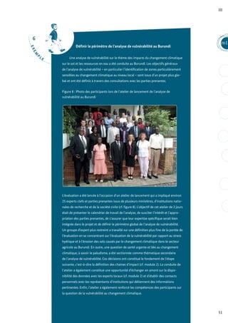 6
E
X
E
M
P
L E
51
m1
III
Définir le périmètre de l’analyse de vulnérabilité au Burundi
Une analyse de vulnérabilité sur le thème des impacts du changement climatique
sur le sol et les ressources en eau a été conduite au Burundi. Les objectifs généraux
de l’analyse de vulnérabilité – en particulier l’identification de zones particulièrement
sensibles au changement climatique au niveau local – sont issus d’un projet plus glo-
bal et ont été définis à travers des consultations avec les parties prenantes.
Figure 8 : Photo des participants lors de l’atelier de lancement de l’analyse de
vulnérabilité au Burundi
L’évaluation a été lancée à l’occasion d’un atelier de lancement qui a impliqué environ
25 experts clefs et parties prenantes issus de plusieurs ministères, d’institutions natio-
nales de recherche et de la société civile (cf. figure 8). L’objectif de cet atelier de 2 jours
était de présenter le calendrier de travail de l’analyse, de susciter l’intérêt et l’appro-
priation des parties prenantes, de s’assurer que leur expertise spécifique serait bien
intégrée dans le projet et de définir le périmètre global de l’analyse de vulnérabilité.
Un groupe d’expert plus restreint a travaillé sur une définition plus fine de la portée de
l’évaluation en se concentrant sur l’évaluation de la vulnérabilité par rapport au stress
hydrique et à l’érosion des sols causés par le changement climatique dans le secteur
agricole au Burundi. En outre, une question de santé urgente et liée au changement
climatique, à savoir le paludisme, a été sectionnée comme thématique secondaire
de l’analyse de vulnérabilité. Ces décisions ont constitué le fondement de l’étape
suivante, c’est-à-dire la définition des chaines d’impact (cf. module 2). La conduite de
l’atelier a également constitué une opportunité d’échanger en amont sur la dispo-
nibilité des données avec les experts locaux (cf. module 2) et d’établir des contacts
personnels avec les représentants d’institutions qui détiennent des informations
pertinentes. Enfin, l’atelier a également renforcé les compétences des participants sur
la question de la vulnérabilité au changement climatique.
 