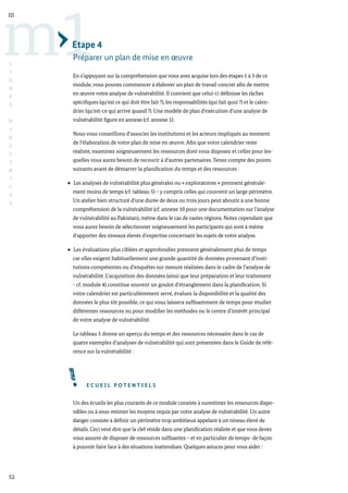 52
m1
III
L
I
G
N
E
S
D
I
R
E
C
T
R
I
C
E
S
Etape 4
Préparer un plan de mise en œuvre
En s’appuyant sur la compréhension que vous avez acquise lors des étapes 1 à 3 de ce
module, vous pouvez commencer à élaborer un plan de travail concret afin de mettre
en œuvre votre analyse de vulnérabilité. Il convient que celui-ci définisse les tâches
spécifiques (qu’est ce qui doit être fait ?), les responsabilités (qui fait quoi ?) et le calen-
drier (qu’est-ce qui arrive quand ?). Une modèle de plan d’exécution d’une analyse de
vulnérabilité figure en annexe (cf. annexe 1).
Nous vous conseillons d’associer les institutions et les acteurs impliqués au moment
de l’élaboration de votre plan de mise en œuvre. Afin que votre calendrier reste
réaliste, examinez soigneusement les ressources dont vous disposez et celles pour les-
quelles vous aurez besoin de recourir à d’autres partenaires. Tenez compte des points
suivants avant de démarrer la planification du temps et des ressources :
Les analyses de vulnérabilité plus générales ou « exploratoires » prennent générale-
ment moins de temps (cf. tableau 5) – y compris celles qui couvrent un large périmètre.
Un atelier bien structuré d’une durée de deux ou trois jours peut aboutir à une bonne
compréhension de la vulnérabilité (cf. annexe 10 pour une documentation sur l’analyse
de vulnérabilité au Pakistan), même dans le cas de vastes régions. Notez cependant que
vous aurez besoin de sélectionner soigneusement les participants qui sont à même
d’apporter des niveaux élevés d’expertise concernant les sujets de votre analyse.
Les évaluations plus ciblées et approfondies prennent généralement plus de temps
car elles exigent habituellement une grande quantité de données provenant d’insti-
tutions compétentes ou d’enquêtes sur mesure réalisées dans le cadre de l’analyse de
vulnérabilité. L’acquisition des données (ainsi que leur préparation et leur traitement
- cf. module 4) constitue souvent un goulot d’étranglement dans la planification. Si
votre calendrier est particulièrement serré, évaluez la disponibilité et la qualité des
données le plus tôt possible, ce qui vous laissera suffisamment de temps pour étudier
différentes ressources ou pour modifier les méthodes ou le centre d’intérêt principal
de votre analyse de vulnérabilité.
Le tableau 5 donne un aperçu du temps et des ressources nécessaire dans le cas de
quatre exemples d’analyses de vulnérabilité qui sont présentées dans le Guide de réfé-
rence sur la vulnérabilité :
E C U E I L P O T E N T I E L S
Un des écueils les plus courants de ce module consiste à surestimer les ressources dispo-
nibles ou à sous-estimer les moyens requis par votre analyse de vulnérabilité. Un autre
danger consiste à définir un périmètre trop ambitieux appelant à un niveau élevé de
détails. Ceci veut dire que la clef réside dans une planification réaliste et que vous devez
vous assurer de disposer de ressources suffisantes – et en particulier de temps- de façon
à pouvoir faire face à des situations inattendues. Quelques astuces pour vous aider :
 