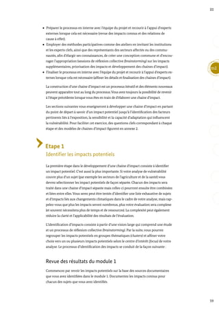 59
m2
III
Préparer le processus en interne avec l’équipe du projet et recourir à l’appui d’experts
externes lorsque cela est nécessaire (revue des impacts connus et des relations de
cause à effet).
Employer des méthodes participatives comme des ateliers en invitant les institutions
et les experts clefs, ainsi que des représentants des secteurs affectés ou des commu-
nautés, afin d’élargir ses connaissances, de créer une conception commune et d’encou-
rager l’appropriation (sessions de réflexion collective (brainstorming) sur les impacts
supplémentaires, priorisation des impacts et développement des chaines d’impact).
Finaliser le processus en interne avec l’équipe du projet et recourir à l’appui d’experts ex-
ternes lorsque cela est nécessaire (affiner les détails et finalisation des chaines d’impact).
La construction d’une chaine d’impact est un processus itératif et des éléments nouveaux
peuvent apparaître tout au long du processus.Vous avez toujours la possibilité de revenir
à l’étape précédente lorsque vous êtes en train de d’élaborer une chaine d’impact.
Les sections suivantes vous enseigneront à développer une chaine d’impact en partant
du point de départ à savoir d’un impact potentiel jusqu’à l’identification des facteurs
pertinents liés à l’exposition, la sensibilité et la capacité d’adaptation qui influencent
la vulnérabilité. Pour faciliter cet exercice, des questions clefs correspondant à chaque
étape et des modèles de chaines d’impact figurent en annexe 2.
Etape 1
Identifier les impacts potentiels
La première étape dans le développement d’une chaine d’impact consiste à identifier
un impact potentiel. C’est aussi la plus importante. Si votre analyse de vulnérabilité
couvre plus d’un sujet (par exemple les secteurs de l’agriculture et de la santé) vous
devrez sélectionner les impact potentiels de façon séparée. Chacun des impacts sera
traité dans une chaine d’impact séparée mais celles-ci pourront ensuite être combinées
et liées entre elles.Vous serez peut être tentés d’identifier une liste exhaustive de sujets
et d’impacts liés aux changements climatiques dans le cadre de votre analyse, mais rap-
pelez-vous que plus les impacts seront nombreux, plus votre évaluation sera complexe
(et souvent nécessitera plus de temps et de ressources). La complexité peut également
réduire la clarté et l’applicabilité des résultats de l’évaluation.
L’identification d’impacts consiste à partir d’une vision large qui comprend une étude
et un processus de réflexion collective (brainstorming). Par la suite, vous pourrez
regrouper les impacts potentiels en groupes thématiques (clusters) et affiner votre
choix vers un ou plusieurs impacts potentiels selon le centre d’intérêt (focus) de votre
analyse. Le processus d’identification des impacts se conduit de la façon suivante :
Revue des résultats du module 1
Commencez par revoir les impacts potentiels sur la base des sources documentaires
que vous avez identifiées dans le module 1. Documentez les impacts connus pour
chacun des sujets que vous avez identifiés.
 