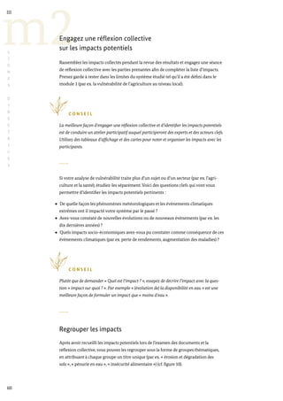 60
m2
III
L
I
G
N
E
S
D
I
R
E
C
T
R
I
C
E
S
Engagez une réflexion collective
sur les impacts potentiels
Rassemblez les impacts collectés pendant la revue des résultats et engagez une séance
de réflexion collective avec les parties prenantes afin de compléter la liste d’impacts.
Prenez garde à rester dans les limites du système étudié tel qu’il a été défini dans le
module 1 (par ex. la vulnérabilité de l’agriculture au niveau local).
C O N S E I L
La meilleure façon d’engager une réflexion collective et d’identifier les impacts potentiels
est de conduire un atelier participatif auquel participeront des experts et des acteurs clefs.
Utilisez des tableaux d’affichage et des cartes pour noter et organiser les impacts avec les
participants.
Si votre analyse de vulnérabilité traite plus d’un sujet ou d’un secteur (par ex. l’agri-
culture et la santé), étudiez-les séparément. Voici des questions clefs qui vont vous
permettre d’identifier les impacts potentiels pertinents :
De quelle façon les phénomènes météorologiques et les évènements climatiques
extrêmes ont il impacté votre système par le passé ?
Avez-vous constaté de nouvelles évolutions ou de nouveaux évènements (par ex. les
dix dernières années) ?
Quels impacts socio-économiques avez-vous pu constater comme conséquence de ces
évènements climatiques (par ex. perte de rendements, augmentation des maladies) ?
C O N S E I L
Plutôt que de demander « Quel est l’impact ? », essayez de décrire l’impact avec la ques-
tion « impact sur quoi ? ». Par exemple « (évolution de) la disponibilité en eau » est une
meilleure façon de formuler un impact que « moins d’eau ».
Regrouper les impacts
Après avoir recueilli les impacts potentiels lors de l’examen des documents et la
réflexion collective, vous pouvez les regrouper sous la forme de groupes thématiques,
en attribuant à chaque groupe un titre unique (par ex. « érosion et dégradation des
sols », « pénurie en eau », « insécurité alimentaire ») (cf. figure 10).
 