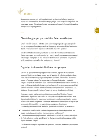 61
m2
III
C O N S E I L
Assurez-vous que vous avez saisi tous les impacts pertinents qui affectent le système
auquel vous vous intéressez et ceci pour chaque groupe. Aussi, une fois la compilation des
impacts par groupe thématique effectuée, jetez un second coup d’œil pour vérifier qu’il ne
manque aucun aspect pertinent.
Classer les groupes par priorité et faire une sélection
L’étape suivante consiste à réfléchir sur le nombre de groupes de façon à en privilé-
gier un ou plusieurs lors de votre analyse. Dans ce cas, la question clef est la suivante :
d’après vous quels sont les enjeux qui affectent le plus votre système ?
Une des méthodes existantes pour établir un ordre de priorité consiste à donner à
chaque participant un certain nombre de « votes » (sous la forme de gommettes auto-
collantes par exemple) et de leur demander d’attribuer ces gommettes aux groupes
qu’ils considèrent comme les plus importants (cf. figure 11).
Organiser les impacts à l’intérieur des groupes
Une fois les groupes thématiques prioritaires identifiés, regardez de plus près les
impacts à l’intérieur de chaque groupe issu de la séance de réflexion collective. Vous
aurez certainement remarqué qu’un impact est souvent la conséquence d’un autre
impact à l’intérieur même d’un groupe (par ex. l’impact A « érosion » conduit à
l’impact B « perte de rendement causé par l’érosion »). Mettez en avant ces rapports de
cause à effet en articulant les impacts en conséquence (B est la conséquence de A). Cet
exercice entrainera souvent la formation une chaine préliminaire d’impacts (cf. GIZ,
2004 pour des exemples de chaines d’impact de ce type dans les zones côtières).
Vous devez ensuite réaliser un contrôle de cohérence afin d’identifier l’impact
potentiel sur lequel vous allez choisir de conduire l’analyse de vulnérabilité. A cette
fin, mettez de côté tous les impacts qui sont influencés de façon significative par des
facteurs non liés au changement climatique, et ne retenez comme point de départ que
les impacts clairement liés à ou aggravés par des signaux climatiques.
Utilisez les questions suivantes pour vous guider dans la conduite de cet exercice :
Quels sont les autres facteurs (comme la dégradation des forêts, l’exploitation des
nappes phréatiques, etc.) qui ont des répercussions sur l’impact ?
Quels sont les facteurs prépondérants : ces facteurs-ci ou bien les facteurs climatiques ?
Si d’autres facteurs sont prépondérants, les changements climatiques aggravent ils
significativement l’impact ?
En cas de difficultés pour répondre à ces questions, consultez des experts pour obtenir
un appui.
 
