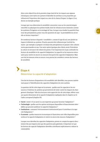 65
m2
III
Alors votre objectif lors de la première étape était de lier les impacts aux signaux
climatiques, votre tâche est à présent d’identifier les attributs ou les propriétés qui
influencent l’importance des impacts au cœur de la chaine d’impact. La figure 13 en
donne un exemple pratique.
Lorsque que vous déterminez la sensibilité concentrez-vous sur les caractéristiques
naturelles ou physiques du système étudié, dont les infrastructures existantes comme
les systèmes d’irrigation ou le stockage de l’eau. Lorsque vous étudiez la quantité d’eau
issue des précipitations, posez-vous des questions du type : la perméabilité du sol est-
elle un facteur important ?
De nombreux facteurs étiquetés « sensibilité », comme le type de sol, sont plutôt sta-
tiques et inhérents au système. D’autres peuvent être influencés par l’activité hu-
maine : par exemple, se préparer à la baisse des précipitations en passant à des cultures
moins gourmandes en eau. Une autre option (quoique plus chère), serait d’introduire
la culture en terrasse et de réduire les pentes. Il est important de ne pas confondre les
facteurs de sensibilité et de capacité d’adaptation. La capacité ou les ressources néces-
saires pour mettre en œuvre ces mesures font partie des capacités d’adaptation. Mais
une fois les mesures mises en œuvre, vous pouvez les considérer comme des facteurs
de sensibilité.
Etape 4
Déterminer la capacité d’adaptation
Une fois les facteurs d’exposition et de sensibilité clefs identifiés, vous pouvez mainte-
nant passer à l’identification des capacités d’adaptation de votre système.
La question clef de cette étape est la suivante : quelles sont les capacités et les res-
sources à l’intérieur du système qui permettront de lutter contre les impacts du chan-
gement climatique ? Afin de structurer votre approche lors de cette étape, référez-vous
aux quatre dimensions de la capacité d’adaptation expliquées dans le chapitre sur le
Cadre conceptuel (chapitre III).
Savoir : existe-t-il un savoir ou une expertise qui puisse favoriser l’adaptation ?
Technologie : quelles sont les options techniques disponibles et financièrement abor-
dables qui peuvent améliorer la capacité d’adaptation ?
Institutions : comment l’environnement institutionnel peut-il contribuer à la capa-
cité d’adaptation ?
Economie : quelles ressources économiques et financières sont-elles disponibles pour
renforcer la capacité d’adaptation et mettre en œuvre des mesures d’adaptation ?
Lorsque vous identifiez les capacités d’adaptation, prenez en compte les aspects direc-
tement liés aux impacts ainsi que des questions plus générales. L’important est que
les facteurs de capacité d’adaptation identifiés contribuent explicitement à réduire la
vulnérabilité.
 