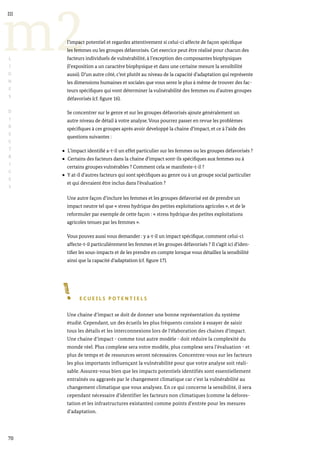 70
m2
III
L
I
G
N
E
S
D
I
R
E
C
T
R
I
C
E
S
l’impact potentiel et regardez attentivement si celui-ci affecte de façon spécifique
les femmes ou les groupes défavorisés. Cet exercice peut être réalisé pour chacun des
facteurs individuels de vulnérabilité, à l’exception des composantes biophysiques
(l’exposition a un caractère biophysique et dans une certaine mesure la sensibilité
aussi). D’un autre côté, c’est plutôt au niveau de la capacité d’adaptation qui représente
les dimensions humaines et sociales que vous serez le plus à même de trouver des fac-
teurs spécifiques qui vont déterminer la vulnérabilité des femmes ou d’autres groupes
défavorisés (cf. figure 16).
Se concentrer sur le genre et sur les groupes défavorisés ajoute généralement un
autre niveau de détail à votre analyse. Vous pourrez passer en revue les problèmes
spécifiques à ces groupes après avoir développé la chaine d’impact, et ce à l’aide des
questions suivantes :
L’impact identifié a-t-il un effet particulier sur les femmes ou les groupes défavorisés ?
Certains des facteurs dans la chaine d’impact sont-ils spécifiques aux femmes ou à
certains groupes vulnérables ? Comment cela se manifeste-t-il ?
Y at-il d’autres facteurs qui sont spécifiques au genre ou à un groupe social particulier
et qui devraient être inclus dans l’évaluation ?
Une autre façon d’inclure les femmes et les groupes défavorisé est de prendre un
impact neutre tel que « stress hydrique des petites exploitations agricoles », et de le
reformuler par exemple de cette façon : « stress hydrique des petites exploitations
agricoles tenues par les femmes ».
Vous pouvez aussi vous demander : y a-t-il un impact spécifique, comment celui-ci
affecte-t-il particulièrement les femmes et les groupes défavorisés ? Il s’agit ici d’iden-
tifier les sous-impacts et de les prendre en compte lorsque vous détaillez la sensibilité
ainsi que la capacité d’adaptation (cf. figure 17).
E C U E I L S P O T E N T I E L S
Une chaine d’impact se doit de donner une bonne représentation du système
étudié. Cependant, un des écueils les plus fréquents consiste à essayer de saisir
tous les détails et les interconnexions lors de l’élaboration des chaines d’impact.
Une chaine d’impact - comme tout autre modèle - doit réduire la complexité du
monde réel. Plus complexe sera votre modèle, plus complexe sera l’évaluation - et
plus de temps et de ressources seront nécessaires. Concentrez-vous sur les facteurs
les plus importants influençant la vulnérabilité pour que votre analyse soit réali-
sable. Assurez-vous bien que les impacts potentiels identifiés sont essentiellement
entraînés ou aggravés par le changement climatique car c’est la vulnérabilité au
changement climatique que vous analysez. En ce qui concerne la sensibilité, il sera
cependant nécessaire d’identifier les facteurs non climatiques (comme la défores-
tation et les infrastructures existantes) comme points d’entrée pour les mesures
d’adaptation.
 
