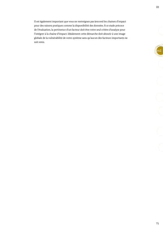 71
m2
III
Il est également important que vous ne restreignez pas (encore) les chaines d’impact
pour des raisons pratiques comme la disponibilité des données. À ce stade précoce
de l’évaluation, la pertinence d’un facteur doit être votre seul critère d’analyse pour
l’intégrer à la chaine d’impact. Idéalement cette démarche doit aboutir à une image
globale de la vulnérabilité de votre système sans qu’aucun des facteurs importants ne
soit omis.
 