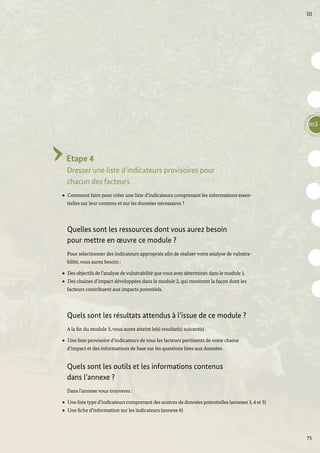 75
III
m3
Etape 4
Dresser une liste d’indicateurs provisoires pour
chacun des facteurs
Comment faire pour créer une liste d’indicateurs comprenant les informations essen-
tielles sur leur contenu et sur les données nécessaires ?
Quelles sont les ressources dont vous aurez besoin
pour mettre en œuvre ce module ?
Pour sélectionner des indicateurs appropriés afin de réaliser votre analyse de vulnéra-
bilité, vous aurez besoin :
Des objectifs de l’analyse de vulnérabilité que vous avez déterminés dans le module 1.
Des chaines d’impact développées dans le module 2, qui montrent la façon dont les
facteurs contribuent aux impacts potentiels.
Quels sont les résultats attendus à l’issue de ce module ?
A la fin du module 3, vous aurez atteint le(s) résultat(s) suivant(s) :
Une liste provisoire d’indicateurs de tous les facteurs pertinents de votre chaine
d’impact et des informations de base sur les questions liées aux données.
Quels sont les outils et les informations contenus
dans l’annexe ?
Dans l’annexe vous trouverez :
Une liste type d’indicateurs comprenant des sources de données potentielles (annexes 3, 4 et 5)
Une fiche d’information sur les indicateurs (annexe 6)
 