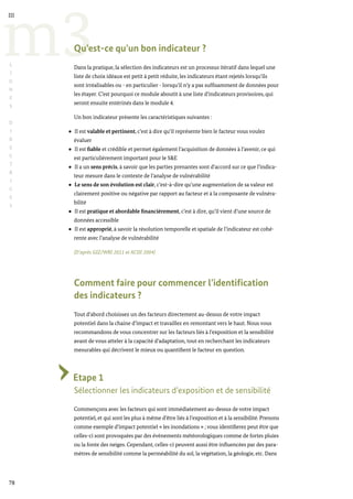 78
m3
III
L
I
G
N
E
S
D
I
R
E
C
T
R
I
C
E
S
Qu’est-ce qu’un bon indicateur ?
Dans la pratique, la sélection des indicateurs est un processus itératif dans lequel une
liste de choix idéaux est petit à petit réduite, les indicateurs étant rejetés lorsqu’ils
sont irréalisables ou - en particulier - lorsqu’il n’y a pas suffisamment de données pour
les étayer. C’est pourquoi ce module aboutit à une liste d’indicateurs provisoires, qui
seront ensuite entérinés dans le module 4.
Un bon indicateur présente les caractéristiques suivantes :
Il est valable et pertinent, c’est à dire qu’il représente bien le facteur vous voulez
évaluer
Il est fiable et crédible et permet également l’acquisition de données à l’avenir, ce qui
est particulièrement important pour le S&E
Il a un sens précis, à savoir que les parties prenantes sont d’accord sur ce que l’indica-
teur mesure dans le contexte de l’analyse de vulnérabilité
Le sens de son évolution est clair, c’est-à-dire qu’une augmentation de sa valeur est
clairement positive ou négative par rapport au facteur et à la composante de vulnéra-
bilité
Il est pratique et abordable financièrement, c’est à dire, qu’il vient d’une source de
données accessible
Il est approprié, à savoir la résolution temporelle et spatiale de l’indicateur est cohé-
rente avec l’analyse de vulnérabilité
(D’après GIZ/WRI 2011 et ACDI 2004)
Comment faire pour commencer l’identification
des indicateurs ?
Tout d’abord choisissez un des facteurs directement au-dessus de votre impact
potentiel dans la chaine d’impact et travaillez en remontant vers le haut. Nous vous
recommandons de vous concentrer sur les facteurs liés à l’exposition et la sensibilité
avant de vous atteler à la capacité d’adaptation, tout en recherchant les indicateurs
mesurables qui décrivent le mieux ou quantifient le facteur en question.
Etape 1
Sélectionner les indicateurs d’exposition et de sensibilité
Commençons avec les facteurs qui sont immédiatement au-dessus de votre impact
potentiel, et qui sont les plus à même d’être liés à l’exposition et à la sensibilité. Prenons
comme exemple d’impact potentiel « les inondations » ; vous identifierez peut être que
celles-ci sont provoquées par des évènements météorologiques comme de fortes pluies
ou la fonte des neiges. Cependant, celles-ci peuvent aussi être influencées par des para-
mètres de sensibilité comme la perméabilité du sol, la végétation, la géologie, etc. Dans
 