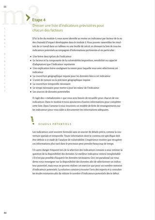 84
m3
III
L
I
G
N
E
S
D
I
R
E
C
T
R
I
C
E
S
Etape 4
Dresser une liste d’indicateurs provisoires pour
chacun des facteurs
D’ici la fin du module 3, vous aurez identifié au moins un indicateur par facteur de la ou
des chaine(s) d’impact développées dans le module 2.Vous pouvez rassemblez les résul-
tats de ce travail dans un tableau ou une feuille de calcul, en dressant la liste de tous les
indicateurs potentiels accompagnés d’informations pertinentes et en particulier :
Une brève description de l’indicateur
Le facteur et la composante de la vulnérabilité (exposition, sensibilité ou capacité
d’adaptation) que l’indicateur représente
Une explication brève soulignant la raison pour laquelle vous avez sélectionné cet
indicateur
La couverture géographique requise pour les données liées à cet indicateur
L’unité de mesure ou la précision géographique requise
La couverture temporelle nécessaire
Le temps nécessaire pour mettre à jour les valeur de l’indicateur
Les sources de données potentielles
Il s’agit des « métadonnées » que vous avez besoin de recueillir pour chacun de vos
indicateurs. Dans le module 4 nous ajouterons d’autres informations pour compléter
cette liste. Dans l’annexe 6 vous trouverez un modèle de fiche de renseignements sur
les indicateurs pour vous aider à documenter les informations adéquates.
E C U E I L S P O T E N T I E L S
Les indicateurs sont souvent formulés sans se soucier de détails précis, comme la cou-
verture spatiale et temporelle. Toute information dont le contenu est spécifique doit
être définie à ce stade de l’analyse de vulnérabilité. L’expérience montre que récupérer
ces informations plus tard dans le processus peut prendre beaucoup de temps.
Un autre danger fréquent lors de la sélection des indicateurs consiste à sous-estimer la
question de la disponibilité des données. Le meilleur indicateur restera inexploitable
s’il n’est pas possible d’acquérir les données nécessaires. Ceci est paradoxal car vous
devez vous renseigner sur la disponibilité des données afin de sélectionner un indica-
teur potentiel, mais vous ne pouvez réaliser cet exercice que pour un nombre restreint
d’indicateurs potentiels. La solution consiste à écouter l’avis des experts et à consulter
les études existantes afin de réduire le nombre d’indicateurs potentiels dès le début.
 