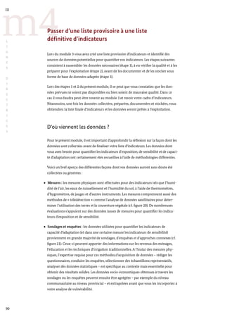 90
m4
III
L
I
G
N
E
S
D
I
R
E
C
T
R
I
C
E
S
Passer d’une liste provisoire à une liste
définitive d’indicateurs
Lors du module 3 vous avez créé une liste provisoire d’indicateurs et identifié des
sources de données potentielles pour quantifier vos indicateurs. Les étapes suivantes
consistent à rassembler les données nécessaires (étape 1), à en vérifier la qualité et à les
préparer pour l’exploitation (étape 2), avant de les documenter et de les stocker sous
forme de base de données adaptée (étape 3).
Lors des étapes 1 et 2 du présent module, il se peut que vous constatiez que les don-
nées prévues ne soient pas disponibles ou bien soient de mauvaise qualité. Dans ce
cas il vous faudra peut-être revenir au module 3 et revoir votre cadre d’indicateurs.
Néanmoins, une fois les données collectées, préparées, documentées et stockées, vous
obtiendrez la liste finale d’indicateurs et les données seront prêtes à l’exploitation.
D’où viennent les données ?
Pour le présent module, il est important d’approfondir la réflexion sur la façon dont les
données sont collectées avant de finaliser votre liste d’indicateurs. Les données dont
vous avez besoin pour quantifier les indicateurs d’exposition, de sensibilité et de capaci-
té d’adaptation ont certainement étés recueillies à l’aide de méthodologies différentes.
Voici un bref aperçu des différentes façons dont vos données auront sans doute été
collectées ou générées :
Mesures : les mesures physiques sont effectuées pour des indicateurs tels que l’humi-
dité de l’air, les eaux de ruissellement et l’humidité du sol, à l’aide de thermomètres,
d’hygromètres, de jauges et d’autres instruments. Les mesures comprennent aussi des
méthodes de « télédétection » comme l’analyse de données satellitaires pour déter-
miner l’utilisation des terres et la couverture végétale (cf. figure 20). De nombreuses
évaluations s’appuient sur des données issues de mesures pour quantifier les indica-
teurs d’exposition et de sensibilité.
Sondages et enquêtes : les données utilisées pour quantifier les indicateurs de
capacité d’adaptation (et dans une certaine mesure les indicateurs de sensibilité)
proviennent en grande majorité de sondages, d’enquêtes et d’approches connexes (cf.
figure 21). Ceux-ci peuvent apporter des informations sur les revenus des ménages,
l’éducation et les techniques d’irrigation traditionnelles. A l’instar des mesures phy-
siques, l’expertise requise pour ces méthodes d’acquisition de données – rédiger les
questionnaires, conduire les enquêtes, sélectionner des échantillons représentatifs,
analyser des données statistiques – est spécifique au contexte mais essentielle pour
obtenir des résultats solides. Les données socio-économiques obtenues à travers les
sondages ou les enquêtes peuvent ensuite être agrégées – par exemple du niveau
communautaire au niveau provincial – et extrapolées avant que vous les incorporiez à
votre analyse de vulnérabilité.
 