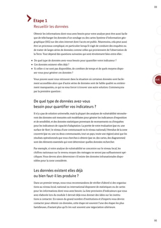 95
m4
III
Etape 1
Recueillir les données
Obtenir les informations dont vous avez besoin pour votre analyse peut être aussi facile
que de télécharger les données d’un sondage ou des cartes Système d’information géo-
graphique (SIG) sur des sites internet dont l’accès est public. Néanmoins, cela peut aussi
être un processus compliqué, en particulier lorsqu’il s’agit de conduire des enquêtes ou
de traiter de larges séries de données comme celles qui proviennent de l’observation de
la Terre. Tout dépend des questions suivantes qui sont étroitement liées entre elles :
De quel type de données avez-vous besoin pour quantifier votre indicateur ?
Ces données existent-elles déjà ?
Si celles-ci ne sont pas disponibles, de combien de temps et de quels moyens dispo-
sez-vous pour générer ces données ?
Vous pouvez aussi vous retrouver dans la situation où certaines données sont facile-
ment accessibles alors que d’autre séries de données sont de faible qualité ou entière-
ment manquantes, ce qui va vous forcer à trouver une autre solution. Commençons
par la première question :
De quel type de données avez-vous
besoin pour quantifier vos indicateurs ?
Il n’y a pas de solution universelle, mais la plupart des analyses de vulnérabilité nécessite-
ront des données soit mesurées soit modélisées pour générer les indicateurs d’exposition
et de sensibilité, et des données statistiques provenant de recensements ou d’enquêtes
pour les indicateurs de capacité d’adaptation. La portée de votre évaluation (par ex. une
surface de 5km2
, le niveau d’une communauté ou le niveau national), l’étendue de la zone
couverte (par ex. une ou deux communautés, tout un pays, toute une région) ainsi que les
résultats opérationnels que vous cherchez à obtenir (par ex. des cartes, des diagrammes)
sont des éléments essentiels qui vont déterminer quelles données rechercher.
Par exemple, si votre analyse de vulnérabilité se concentre sur le niveau local, les
chiffres nationaux sur le revenu moyen des ménages ne seront pas suffisamment spé-
cifiques. Vous devrez alors déterminer s’il existe des données infranationales dispo-
nibles pour la zone considérée.
Les données existent elles déjà
ou bien faut-il les produire ?
Dans un premier temps, nous vous recommandons de vérifier d’abord si des organisa-
tions au niveau local, national ou international disposent de statistiques ou de cartes
pour les informations dont vous avez besoin. La liste provisoire d’indicateurs que vous
avez élaborée lors du module 3 devrait déjà vous donner des idées sur les institu-
tions à contacter. En raison du grand nombre d’institutions et d’experts vous devrez
contacter pour obtenir ces données, cette étape est souvent l’une des étapes les plus
fastidieuses, d’autant plus qu’il s’en suit souvent une négociation ultérieure.
 