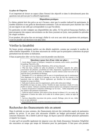 La place de l'imprévu
Il est important de laisser un espace (dans l'énoncé des objectifs et dans le déroulement) pour des
questions non prévues par le collectif organisateur.
                                            Dispositions pratiques
Le thème général doit être prévu un an à l'avance, ainsi que le nombre indicatif de participants, le
nombre d'ateliers et une grille de déroulement sommaire. Cela est nécessaire pour chercher une ville
où une région et une salle qui correspondent à ce que l'on désire.
En particulier en doit s'adapter aux disponibilités des salles. Si l'on prévoit beaucoup d'ateliers, on
peut prospecter des espaces universitaires ou des lieux jouxtant un lycée, mais pendant les périodes
de congés scolaires.
Il est prudent, dès qu'un lieu est envisagé, d'aller le voir avec une série de questions très pratiques,
avant de prendre une décision (voir plus loin).


Vérifier la faisabilité
De beaux projets achoppent parfois sur des détails matériels, comme par exemple le nombre de
salles d'atelier disponibles. Il est donc nécessaire de vérifier que les principales contraintes du projet
permettent tout de même sa réalisation.
Il faut en particulier aller voir les lieux avant de prendre une décision.
                              Questions à poser lors d'une visite sur place :
               - Accès depuis la gare et l'aéroport, transports en commun, accès routier, possibilités
               de parking. Plan de la ville.
               - Avec qui voir les possibilités d'hôtellerie, d'AJ, de lieux d'accueil.
               - Plan des lieux, nombre de salles de plénières et d'ateliers, capacités des salles,
               sonorisation des plénières, possibilités de vidéo, diaporamas, équipement en tableaux
               de papier, en prises de courant, en téléphone et prises internet (situer tout cela sur le
               plan des lieux), possibilités de fléchage.
               - Demander s'il y a un opérateur pour la sono et éventuellement pour la maintenance
               d'un diaporama (si on prévoit le passage en vues fixes du titre des exposés et les
               questions dont on débat). Prévoir également qui distribue les micros baladeurs
               pendant les temps de débats
               - Salle pour la presse, pour les organisateurs, petite salle calme pour rédiger.
               Possibilités de repas sur place, de bar. Nombre de repas maximum à midi et le soir,
               buffet ou traiteur. Adresses conseillées de traiteurs (penser aux entreprises d'insertion)
               - Espaces d'exposition Contraintes d'affichage sur les murs... Tables disponibles pour
               des stands et des panneaux d'exposition.
               - Taille du calicot extérieur, d'un calicot à fixer devant la tribune (s’il y en a une), des
               indicateurs à l'entrée des salles, de la table de la tribune (pour y mettre un tapis de
               table).
               - Services disponibles (ouverture des portes, accueil, fléchage, prise de son, vidéo,
               avec ou sans opérateur).
               - Disponibilités des lieux avant les rencontres (un jour avant ?)


Rechercher des financements très en amont
Dans la période ou nous sommes, des financements doivent être recherchés auprès de partenaires
publics ou privés. Il est pour cela nécessaire d'établir un budget prévisionnel prévoyant des
concours financiers. On a intérêt à prévoir large, de façon à pouvoir solliciter plusieurs partenaires
et répartir les risques.
À noter qu'il est possible également de négocier avec des fonds d'assurance formation l'éligibilité
des rencontres en temps que temps de formation pour les participants. Il faut pour cela prendre


                                                                                                              10
 