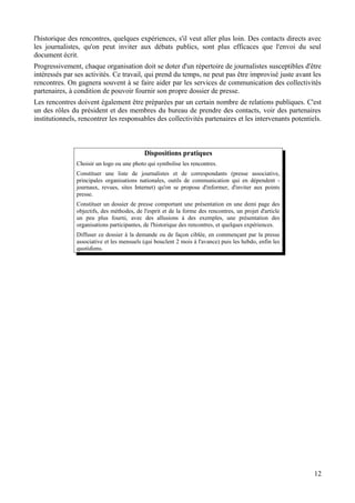 l'historique des rencontres, quelques expériences, s'il veut aller plus loin. Des contacts directs avec
les journalistes, qu'on peut inviter aux débats publics, sont plus efficaces que l'envoi du seul
document écrit.
Progressivement, chaque organisation doit se doter d'un répertoire de journalistes susceptibles d'être
intéressés par ses activités. Ce travail, qui prend du temps, ne peut pas être improvisé juste avant les
rencontres. On gagnera souvent à se faire aider par les services de communication des collectivités
partenaires, à condition de pouvoir fournir son propre dossier de presse.
Les rencontres doivent également être préparées par un certain nombre de relations publiques. C'est
un des rôles du président et des membres du bureau de prendre des contacts, voir des partenaires
institutionnels, rencontrer les responsables des collectivités partenaires et les intervenants potentiels.



                                            Dispositions pratiques
               Choisir un logo ou une photo qui symbolise les rencontres.
               Constituer une liste de journalistes et de correspondants (presse associative,
               principales organisations nationales, outils de communication qui en dépendent -
               journaux, revues, sites Internet) qu'on se propose d'informer, d'inviter aux points
               presse.
               Constituer un dossier de presse comportant une présentation en une demi page des
               objectifs, des méthodes, de l'esprit et de la forme des rencontres, un projet d'article
               un peu plus fourni, avec des allusions à des exemples, une présentation des
               organisations participantes, de l'historique des rencontres, et quelques expériences.
               Diffuser ce dossier à la demande ou de façon ciblée, en commençant par la presse
               associative et les mensuels (qui bouclent 2 mois à l'avance) puis les hebdo, enfin les
               quotidiens.




                                                                                                         12
 