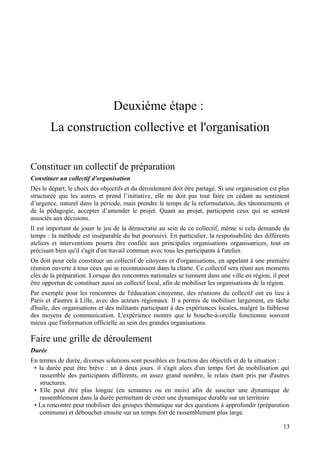 Deuxième étape :
        La construction collective et l'organisation

Constituer un collectif de préparation
Constituer un collectif d'organisation
Dès le départ, le choix des objectifs et du déroulement doit être partagé. Si une organisation est plus
structurée que les autres et prend l’initiative, elle ne doit pas tout faire en cédant au sentiment
d’urgence, naturel dans la période, mais prendre le temps de la reformulation, des tâtonnements et
de la pédagogie, accepter d’amender le projet. Quant au projet, participent ceux qui se sentent
associés aux décisions.
Il est important de jouer le jeu de la démocratie au sein de ce collectif, même si cela demande du
temps : la méthode est inséparable du but poursuivi. En particulier, la responsabilité des différents
ateliers et interventions pourra être confiée aux principales organisations organisatrices, tout en
précisant bien qu'il s'agit d'un travail commun avec tous les participants à l'atelier.
On doit pour cela constituer un collectif de citoyens et d'organisations, en appelant à une première
réunion ouverte à tous ceux qui se reconnaissent dans la charte. Ce collectif sera réuni aux moments
clés de la préparation. Lorsque des rencontres nationales se tiennent dans une ville en région, il peut
être opportun de constituer aussi un collectif local, afin de mobiliser les organisations de la région.
Par exemple pour les rencontres de l'éducation citoyenne, des réunions du collectif ont eu lieu à
Paris et d'autres à Lille, avec des acteurs régionaux. Il a permis de mobiliser largement, en tâche
d'huile, des organisations et des militants participant à des expériences locales, malgré la faiblesse
des moyens de communication. L'expérience montre que le bouche-à-oreille fonctionne souvent
mieux que l'information officielle au sein des grandes organisations.

Faire une grille de déroulement
Durée
En termes de durée, diverses solutions sont possibles en fonction des objectifs et de la situation :
 • la durée peut être brève : un à deux jours. il s'agit alors d'un temps fort de mobilisation qui
   rassemble des participants différents, en assez grand nombre, le relais étant pris par d'autres
   structures.
 • Elle peut être plus longue (en semaines ou en mois) afin de susciter une dynamique de
   rassemblement dans la durée permettant de créer une dynamique durable sur un territoire
 • La rencontre peut mobiliser des groupes thématique sur des questions à approfondir (préparation
   commune) et déboucher ensuite sur un temps fort de rassemblement plus large.

                                                                                                    13
 