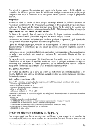 Pour choisir le processus, il convient de tenir compte de la situation locale et de bien clarifier les
objectifs et les échéances qu'on se donne. La mobilisation implique une démarche de projet partagé
(diagnostic des forces et faiblesses de la participation locale, objectifs, stratégie et programme
d'action1)
Progression
Alterner les temps de travail par petits groupes, des temps d'apports de contenus structurés, en
réponse aux questions sorties des petits groupes, des temps de débats en grands groupes, des pauses
toutes les deux heures et des temps informels assez longs. Si des apports de contenu sont
nécessaires, ils doivent être très synthétiques (pas plus de 20 à 30') et structurés. Il est nécessaire de
ne pas prévoir plus d'un exposé par demi journée.
En fonction des objectifs, il est nécessaire de déterminer des étapes, constituant un enchaînement
logique. Plusieurs schémas peuvent être proposées (on peut en imaginer d'autres) :
- commencer par un travail sur les faits (état des lieux, pratiques et expériences), puis approfondir
l'analyse, enfin préciser un programme d'action et des propositions,
- partir des échanges de pratiques, travailler sur les convergences (en termes de principe, de valeurs,
de comportement et de méthodes) qui sous-tendent ces actions, préciser un programme d'action et
de propositions,
- commencer par des exposés introductifs qui apportent un contenu pratique et théorique, travailler
en ateliers pour confronter cet apport aux pratiques des participants, débattre et faire des
propositions.
Par exemple pour les rencontres de Lille, il a été proposé de travailler autour de 3 « trémies », qui
débouchaient sur un rapport de synthèse, autour des valeurs et principes, des démarches (gestes,
méthodes) qui contiennent la finalité poursuivie, de la territorialisation (locale, nationale,
européenne, planétaire) et des différents volets de l’éducation émancipatrice.
Une grille de déroulement
En fonction des objectifs, de la durée du nombre de participants, des méthodes retenues, il est
possible d'élaborer une grille de déroulement qui précise dans les grandes lignes des principales
étapes du déroulement.
Voici quelques exemples de grille.
Exemple N°1 : Entretiens de Rambouillet. Sur une journée et pour 100 personnes, le déroulement est le suivant :
 - accueil, et exposés introductifs : 10h -11h
 - travail en ateliers : 11 h 15 à 12 h 30
 - restitution des travaux d'ateliers 14 heures 14 h 30
 - débat 14 h 30 à 15 h 30
 - table ronde conclusion 15 h 30 à 16 h 30
Exemple N°2 : Rencontres de l'éducation citoyenne. Sur deux jours et pour 500 personnes le déroulement du premier
jour a été le suivant :
  Premier jour
  - 10 h 11 h : accueil et exposés introductifs
  - 11 h 15 à 12 h 45 : premier temps de travail en ateliers (actions menées, principes et valeurs)
  - 14 h 15 à 15 h 45 : restitution des ateliers et premier débat en plénière
  - 16 h 30 à 18 h : second temps de travail en ateliers (comportement, méthodes et outils)
  - 18 h 30 à 19 h 45 : forum (temps libre pour se rencontrer)
  - 20 h à 23 h 30 : dîner et fête.


Mettre en place une démarche participative
Les rencontres ont pour but de permettre aux expériences et aux réseaux de se connaître, de
respecter les différences, tout en recherchant les convergences. Pour que chacun se sente concerné

1
    Des documents plus complets sur la logique de projet sont disponibles sur demande à RECIT
                                                                                                                  14
 
