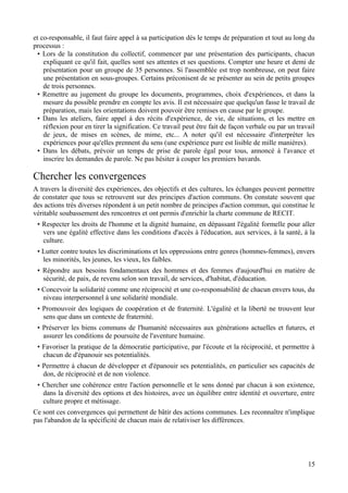 et co-responsable, il faut faire appel à sa participation dès le temps de préparation et tout au long du
processus :
  • Lors de la constitution du collectif, commencer par une présentation des participants, chacun
    expliquant ce qu'il fait, quelles sont ses attentes et ses questions. Compter une heure et demi de
    présentation pour un groupe de 35 personnes. Si l'assemblée est trop nombreuse, on peut faire
    une présentation en sous-groupes. Certains préconisent de se présenter au sein de petits groupes
    de trois personnes.
  • Remettre au jugement du groupe les documents, programmes, choix d'expériences, et dans la
    mesure du possible prendre en compte les avis. Il est nécessaire que quelqu'un fasse le travail de
    préparation, mais les orientations doivent pouvoir être remises en cause par le groupe.
  • Dans les ateliers, faire appel à des récits d'expérience, de vie, de situations, et les mettre en
    réflexion pour en tirer la signification. Ce travail peut être fait de façon verbale ou par un travail
    de jeux, de mises en scènes, de mime, etc... A noter qu'il est nécessaire d'interpréter les
    expériences pour qu'elles prennent du sens (une expérience pure est lisible de mille manières).
  • Dans les débats, prévoir un temps de prise de parole égal pour tous, annoncé à l'avance et
    inscrire les demandes de parole. Ne pas hésiter à couper les premiers bavards.

Chercher les convergences
A travers la diversité des expériences, des objectifs et des cultures, les échanges peuvent permettre
de constater que tous se retrouvent sur des principes d'action communs. On constate souvent que
des actions très diverses répondent à un petit nombre de principes d'action commun, qui constitue le
véritable soubassement des rencontres et ont permis d'enrichir la charte commune de RECIT.
 • Respecter les droits de l'homme et la dignité humaine, en dépassant l'égalité formelle pour aller
   vers une égalité effective dans les conditions d'accès à l'éducation, aux services, à la santé, à la
   culture.
 • Lutter contre toutes les discriminations et les oppressions entre genres (hommes-femmes), envers
   les minorités, les jeunes, les vieux, les faibles.
 • Répondre aux besoins fondamentaux des hommes et des femmes d'aujourd'hui en matière de
   sécurité, de paix, de revenu selon son travail, de services, d'habitat, d'éducation.
 • Concevoir la solidarité comme une réciprocité et une co-responsabilité de chacun envers tous, du
   niveau interpersonnel à une solidarité mondiale.
 • Promouvoir des logiques de coopération et de fraternité. L'égalité et la liberté ne trouvent leur
   sens que dans un contexte de fraternité.
 • Préserver les biens communs de l'humanité nécessaires aux générations actuelles et futures, et
   assurer les conditions de poursuite de l'aventure humaine.
 • Favoriser la pratique de la démocratie participative, par l'écoute et la réciprocité, et permettre à
   chacun de d'épanouir ses potentialités.
 • Permettre à chacun de développer et d'épanouir ses potentialités, en particulier ses capacités de
   don, de réciprocité et de non violence.
 • Chercher une cohérence entre l'action personnelle et le sens donné par chacun à son existence,
   dans la diversité des options et des histoires, avec un équilibre entre identité et ouverture, entre
   culture propre et métissage.
Ce sont ces convergences qui permettent de bâtir des actions communes. Les reconnaître n'implique
pas l'abandon de la spécificité de chacun mais de relativiser les différences.




                                                                                                       15
 