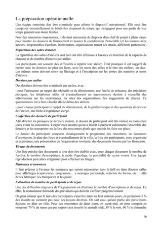 La préparation opérationnelle
Une équipe restreinte doit être constituée pour piloter le dispositif opérationnel. Elle peut être
composée essentiellement de bénévoles disposant de temps, qui s'engagent pour une partie de leur
temps pendant une durée limitée.
Pour des rencontres importantes, il devient nécessaire de disposer d'un chef de projet à plein temps
pour monter les dossiers de financement et assurer la coordination d'ensemble (et les liaisons avec
acteurs : responsables d'ateliers, intervenants, organisations tenant des stands, différents partenaires)
Répartition des salles d'atelier
La répartition des salles d'ateliers doit bien sûr être effectuée à l'avance en fonction de la capacité de
chacune et du nombre d'inscrits par atelier.
Les participants ont souvent des difficultés à repérer leur atelier. C'est pourquoi il est suggéré de
mettre dans les dossiers un plan des lieux, avec les noms des salles et le titre des ateliers en clair.
Les mêmes noms doivent servir au fléchage et à l'inscription sur les portes des numéros et noms
d'ateliers.
Dossiers par atelier
Des dossiers doivent être constitués par atelier, avec :
- pour l'animateur un rappel des objectifs et du déroulement, une feuille de présence, des précisions
pratiques, les téléphones utiles et éventuellement un questionnaire destiné à recueillir des
informations sur les expériences, les sites des organisations, les suggestions de chacun. Ce
questionnaire est à faire circuler dès le début des ateliers.
- pour chaque participant le rappel du déroulement, de la problématique et des questions directrices
de l'atelier, une fiche d'expérience vierge.
Confection des dossiers du participant
Afin d'éviter les paniques de dernière minute, le dossier du participant doit être réalisé au moins huit
jours avant les rencontres. L'expérience montre qu'on a intérêt à préparer calmement l'ensemble des
dossiers et les transporter sur le lieu des rencontres plutôt que vouloir les faire sur place.
Le dossier du participant comporte classiquement le programme des rencontres, un document
d'orientation, le plan des lieux et éventuellement de la ville, la liste des participants, avec organisme
et expérience, une présentation de l'organisation invitante, des documents fournis par les financeurs.
Tirages de documents
Une liste précise des documents à tirer doit être établie avec, pour chaque document le nombre de
feuilles, le nombre d'exemplaires, le mode d'agrafage, la possibilité de rectos versos. Une équipe
reproduction peut alors s'organiser pour effectuer les tirages.
Panneaux et annonces
Il faut préciser à l'avance les panneaux qui seront nécessaires dans le hall ou dans d'autres salles
pour affichages (expériences, programme,…) messages personnels, activités du forum, etc…, afin
de les fabriquer, les transporter et les poser.
Estimation du nombre de participants et de repas
Une des difficultés majeures de l'organisation est d'estimer le nombre d'inscriptions et de repas. En
effet, le restaurateur demande des prévisions qui doivent s'affiner progressivement.
On peut estimer que le tiers des participants s'inscrive dans les huit derniers jours, et qu'environ 5 %
des inscrits ne viennent pas pour des raisons diverses. On sait aussi qu'une partie des participants
déjeune ou dîne en ville. Pour des rencontres de deux jours, en week-end, on peut compter en
moyenne 70 % de repas que par rapport aux inscrits le samedi midi, 50 % le soir, 60 % le dimanche

                                                                                                       16
 