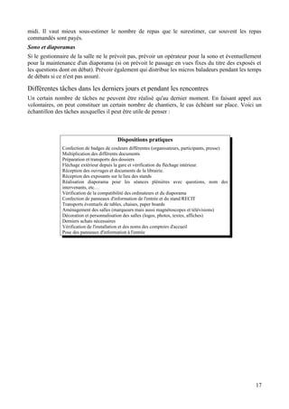 midi. Il vaut mieux sous-estimer le nombre de repas que le surestimer, car souvent les repas
commandés sont payés.
Sono et diaporamas
Si le gestionnaire de la salle ne le prévoit pas, prévoir un opérateur pour la sono et éventuellement
pour la maintenance d'un diaporama (si on prévoit le passage en vues fixes du titre des exposés et
les questions dont on débat). Prévoir également qui distribue les micros baladeurs pendant les temps
de débats si ce n'est pas assuré.

Différentes tâches dans les derniers jours et pendant les rencontres
Un certain nombre de tâches ne peuvent être réalisé qu'au dernier moment. En faisant appel aux
volontaires, on peut constituer un certain nombre de chantiers, le cas échéant sur place. Voici un
échantillon des tâches auxquelles il peut être utile de penser :



                                          Dispositions pratiques
               Confection de badges de couleurs différentes (organisateurs, participants, presse)
               Multiplication des différents documents
               Préparation et transports des dossiers
               Fléchage extérieur depuis la gare et vérification du fléchage intérieur.
               Réception des ouvrages et documents de la librairie.
               Réception des exposants sur le lieu des stands
               Réalisation diaporama pour les séances plénières avec questions, nom des
               intervenants, etc…
               Vérification de la compatibilité des ordinateurs et du diaporama
               Confection de panneaux d'information de l'entrée et du stand RECIT
               Transports éventuels de tables, chaises, paper boards
               Aménagement des salles (marqueurs mais aussi magnétoscopes et télévisions)
               Décoration et personnalisation des salles (logos, photos, textes, affiches)
               Derniers achats nécessaires
               Vérification de l'installation et des noms des comptoirs d'accueil
               Pose des panneaux d'information à l'entrée




                                                                                                    17
 