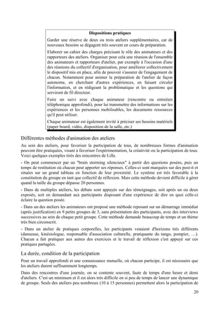 Dispositions pratiques
               Garder une réserve de deux ou trois ateliers supplémentaires, car de
               nouveaux besoins se dégagent très souvent en cours de préparation.
               Elaborer un cahier des charges précisant le rôle des animateurs et des
               rapporteurs des ateliers. Organiser pour cela une réunion de l'ensemble
               des animateurs et rapporteurs d'atelier, par exemple à l'occasion d'une
               des réunions du collectif d'organisation, pour améliorer collectivement
               le dispositif mis en place, afin de pouvoir s'assurer de l'engagement de
               chacun. Notamment pour animer la préparation de l'atelier de façon
               autonome, en cherchant d'autres expériences, en faisant circuler
               l'information, et en rédigeant la problématique et les questions qui
               serviront de fil directeur.
               Faire un suivi avec chaque animateur (rencontre ou entretien
               téléphonique approfondi), pour lui transmettre des informations sur les
               expériences et les personnes mobilisables, les documents ressources
               qu'il peut utiliser.
               Chaque animateur est également invité à préciser ses besoins matériels
               (paper board, vidéo, disposition de la salle, etc.)

Différentes méthodes d'animation des ateliers
Au sein des ateliers, pour favoriser la participation de tous, de nombreuses formes d'animation
peuvent être pratiquées, visant à favoriser l'expérimentation, la créativité ou la participation de tous.
Voici quelques exemples tirés des rencontres de Lille.
- On peut commencer par un "brain storming silencieux" à partir des questions posées, puis un
temps de restitution où chacun peut apporter ses réponses. Celles-ci sont marquées sur des post-it et
situées sur un grand tableau en fonction de leur proximité. Le système est très favorable à la
constitution du groupe en tant que collectif de réflexion. Mais cette méthode devient difficile à gérer
quand la taille du groupe dépasse 20 personnes.
- Dans de multiples ateliers, les débats sont appuyés sur des témoignages, soit après un ou deux
exposés, soit en demandant aux participants disposant d'une expérience de dire en quoi celle-ci
éclaire la question posée.
- Dans un des ateliers les animateurs ont proposé une méthode reposant sur un démarrage immédiat
(après justification) en 9 petits groupes de 3, sans présentation des participants, avec des interviews
successives au sein de chaque petit groupe. Cette méthode demande beaucoup de temps et un thème
très bien circonscrit.
- Dans un atelier de pratiques corporelles, les participants venaient d'horizons très différents
(danseuse, kinésiologue, responsable d'association culturelle, pratiquante du tango, pompier, …).
Chacun a fait pratiquer aux autres des exercices et le travail de réflexion c'est appuyé sur ces
pratiques partagées.

La durée, condition de la participation
Pour un travail approfondi et une connaissance mutuelle, où chacun participe, il est nécessaire que
les ateliers durent suffisamment longtemps.
Dans des rencontres d'une journée, on se contente souvent, faute de temps d'une heure et demi
d'ateliers. C'est un minimum et il est alors très difficile en si peu de temps de lancer une dynamique
de groupe. Seuls des ateliers peu nombreux (10 à 15 personnes) permettent alors la participation de

                                                                                                      20
 