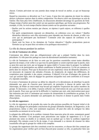 chacun. Certains prévoient sur une journée deux temps de travail en atelier, ce qui est beaucoup
mieux.
Quand les rencontres se déroulent sur 2 ou 3 jours, il peut être très opportun de réunir les mêmes
ateliers à plusieurs reprises dans la même composition. On observe alors une dynamique au sein de
l'atelier. Des liens plus forts s'établissent, les discussions abordent davantage les questions de fond.
Chaque temps d’atelier peut être centré sur une question spécifique, qui forme une progression. Par
exemple, à Lille, les trois temps d'atelier étaient centrés sur les questions suivantes :
 - Quelles sont les actions menées par chacun, en réponse à quels enjeux, en référence à quelles
   valeurs ?
 - Sur quels comportements reposent ces démarches, en cohérence avec ces valeurs ? Quelles
   démarches éducatives sont elles nécessaires pour répondre aux besoins de chacun, et aller vers
   ceux qui ne participent pas facilement ? Comment créer des espaces de confiance et de
   participation ?
 - Quels sont les lieux et les domaines de l’action éducative ? Quelles propositions peut-on
   formuler (ce qu’on peut faire soi-même et les politiques nécessaires) ?

Le rôle de chacun pendant les ateliers
Le rôle de l’animateur des débats
L'animateur des débats n'est pas obligatoirement celui qui a préparé l'atelier dans les mois
précédents. Ce rôle peut être partagé au cours du déroulement (animation tournante).
Le rôle de l'animateur est de faire en sorte que les questions essentielles soient toutes abordées
(gestion du temps), et de veiller à ce que tous les participants se soient exprimés (par la parole, mais
ce peut être aussi par écrit, par un langage de signes établi à l’avance dans le groupe). La méthode
de conduite et de participation aux débats conditionne la finalité poursuivie. La fin est contenue en
partie dans les moyens. Pour que la discussion soit une expérience vécue de démarche éducative, il
est nécessaire de respecter des attitudes d’écoute, de réciprocité, de respect des différences, de
coopération pour répondre à des enjeux communs. L'objectif n’est pas d’échanger des points de
vues qui seraient figés, mais de dégager les questions auxquelles tous sont confrontés et d’essayer
d’y répondre ensemble.
Il revient à l'animateur de préciser au début les objectifs et le déroulement, de distribuer la parole
(demander aux gens de s'inscrire pour intervenir), de permettre à chacun de parler sans être
interrompu, de brider un intervenant trop bavard qui empêche l'expression des autres membres du
groupe. Si nécessaire, à mi débat, il pourra solliciter une intervention de ceux qui n'ont pas encore
pris la parole. Pour ceux qui ont de la difficulté à s’exprimer par oral, cette intervention peut aussi
être transmise par écrit à l’animateur qui essaiera de retransmettre la contribution au groupe. Si le
débat s'anime, on pourra demander aux participants de s'inscrire et donner la parole dans l'ordre
d'inscription.
Le rôle des rapporteurs
Le rôle du rapporteur est de prendre des notes les plus précises possibles de l'exposé initial et du
débat, et de dégager les principales conclusions du groupe (éléments d'analyse, de diagnostics, et de
propositions), même si elles sont seulement esquissées. (Il peut être utile de surligner les idées
essentielles au moment où on les note).
La plupart des difficultés de la synthèse viennent d'une mauvaise prise de notes, notamment quand
les débats s'animent. C'est pourquoi nous préconisons une équipe de rapporteurs (2 à 3) qui
prennent des notes en double et se relaient, tout en sachant qui va faire la synthèse (rapporteur
principal). Dix minutes avant la fin du temps, il sera demandé à ce dernier de résumer les idées
essentielles afin que le groupe les valide et les complète.
Le groupe des rapporteurs doit être constituée avant les rencontres, et chacun doit être contacté par
les organisateurs pour vérifier qu'il est bien d'accord pour assumer ce rôle, en particulier faire une
                                                                                                    21
 