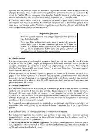 synthèse dans les jours qui suivent les rencontres. Il peut être utile de fournir à titre indicatif un
exemple de compte rendu. Cette équipe aura également à prévoir les moyens de valorisation du
travail de l’atelier. Moyens classiques (rédaction d’un fascicule faisant la synthèse des travaux),
moyens audiovisuels (vidéo, enregistrements audio), diaporama, etc… (voir plus loin)
L'expérience montre qu'une réunion des rapporteurs est nécessaire juste avant le déroulement des
ateliers pour bien préciser leur travail. Ce temps doit être prévu dans le déroulement général. Pour
ceux qui le peuvent, une session "comment prendre des notes, faire un CR, faire une synthèse de
session avec plusieurs thèmes qui s'entrecroisent".


                                       Dispositions pratiques
               Avoir un contact préalable avec chaque rapporteur pour préciser le
               type de rendu attendu.
               Fixer des délais extrêmement courts pour la remise des comptes-
               rendus (soit avant la fin des rencontres, soit dans les 3 jours qui
               suivent). L'expérience montre que des délais plus longs conduisent un
               taux de retour extrêmement faible, donc une grande difficulté de
               capitaliser le travail fourni pendant les rencontres.


Le rôle des témoins
Il arrive fréquemment qu'on demande à un porteur d'expérience de témoigner. Le rôle de témoin
n'est pas de faire un exposé complet sur l’expérience ou le thème considéré, mais d'illustrer les
questions essentielles qui se posent à travers son expérience ou ses travaux. Aussi l'exposé
introductif doit être court (8') pour ne pas "manger" le temps du débat, mais l'intervenant peut ré
intervenir dans le débat par la suite.
Comme cet exercice est frustrant, il peut être proposé au témoin qu’il fournisse, en une à deux
pages, le récit de son expérience et le distribue aux participants. Quand les rencontres ne disposent
pas de gros moyens, la gestion de ces documents peut s'avérer très lourde. Aussi on peut suggérer
que les témoins arrivent à l’atelier avec 30 ou 40 photocopies du récit de leur expérience (avec des
photocopies faites à l’avance)
La collecte d'expériences
Les rencontres sont l'occasion de collecter des expériences qui pourront être restituées soit dans la
synthèse, soit sur un site. Il faut pour cela une règle du jeu précise avec cadre (modèle de fiches,
longueur). On peut aussi décider de proposer à une personne par groupe de travail d’être
« collecteur », responsable de noter systématiquement toutes les expériences mentionnées dans un
échange de groupe, en donnant le plus de précisions possibles sur l’expérience et surtout les
coordonnées de la personne qui l’a indiqué.
Le repérage de ces expériences peut être organisée au moment des inscriptions ou sur place, en
demandant à chacun de préciser en une dizaine de lignes l'expérience dont il est éventuellement
porteur.

L'articulation avec les séances plénières : une restitution rapide
Les ateliers font apparaître des exemples, des questions et des idées forces. Comment celles-ci
peuvent-elles être prises en compte par l'ensemble des participants dans les séances plénières ?
Deux méthodes peuvent être proposées ici.
1 Une courte restitution par chaque rapporteur. En quelques mots le rapporteur donne un aperçu
des propositions sorties de l'atelier. Il ne doit pas restituer l'ensemble des idées mais seulement ce
qu'il a écrit sur une demi feuille de papier.
                                                                                                   22
 