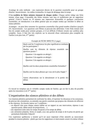 Avantage de cette méthode : une expression directe de la question essentielle pour un groupe
d'atelier. Inconvénients : les redites éventuelles, le risque de dérapage dans le temps.
2 La synthèse de fiches minutes émanant de chaque atelier. Chaque atelier rédige une fiche
minute, d'une page. L'ensemble des fiches minutes sont lues et synthétisées par un rapporteur
général. Celui-ci fournit en 10 minutes une impression d'ensemble et quelques conclusions
essentielles, en introduction à un débat général (pas un compte rendu) qui introduit le débat en
séance plénière.
Avantages : on peut faire remonter les questions essentielles d'un grand nombre d'ateliers (jusqu'à
25). Inconvénients : Les questions sont filtrées et peuvent être déformées. Cette fiche minute tient
lieu de compte rendu pour certains groupes, et il est difficile d’obtenir ensuite une synthèse plus
complète. Aussi, il faut être très explicite sur la nécessité d'une valorisation plus complète de
l'atelier (voir plus loin, 4ème partie)


                               Exemple de FICHE MINUTE (1 page)
                   Quels sont les 2 expériences les plus significatives restituées
                   par les participants ?
                   Quelles sont les éléments de réponse essentiels aux
                   questions posées ?
                       Question 1 (la rappeler en abrégé) :
                       Question 2 (la rappeler en abrégé) :
                       Question 3 (la rappeler en abrégé) :


                   Quelles sont les deux propositions essentielles formulées?


                   Quelles sont les deux phrases qui vous ont le plus frappé ?


                   Autres observations sur le déroulement et la portée des
                   débats



Ce travail ne remplace pas le véritable compte rendu de l'atelier, qui est fait le plus tôt possible
après les rencontres (voir 4ème partie)

L'organisation des séances plénières et des débats
Les réunions plénières permettent de confronter les idées, d’exprimer les dissensus et les consensus,
de préciser des orientations, ou entendre une parole construite qui propose des éléments de réflexion
et des réponses. Sa réussite repose sur 3 conditions :
  - un objectif clair pour chaque séance (débat sur un rapport ou une intervention, réponse à une
    question posée, débat autour de propositions,…)
  - une séparation nette entre les temps d'exposés et les temps de débat,
  - une animation préparée, ferme et souple, avec une gestion du temps et de la prise de parole qui
    permettent d'atteindre l'objectif.
Une expérience québécoise a montré qu’il est aussi important d’être attentifs au mouvement
pendant la réunion plénière : plutôt que tous les rapporteurs et intervenants soient à la même tribune

                                                                                                   23
 