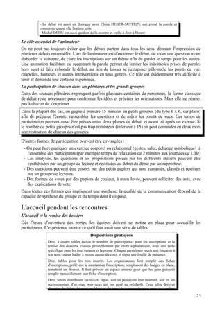 - Le débat est aussi un dialogue avec Claire HEBER-SUFFRIN, qui prend la parole et
          commente quand elle l'estime utile
          - Michel DEHU est aussi gardien de la montre et veille à finir à l'heure

Le rôle essentiel de l'animateur
On ne peut pas toujours éviter que les débats partent dans tous les sens, donnant l'impression de
plusieurs débats entremêlés. L'art de l'animateur est d'ordonner le débat, de vider une question avant
d'aborder la suivante, de clore les inscriptions sur un thème afin de garder le temps pour les autres.
Une animation facilitant ou recentrant la parole permet de limiter les inévitables prises de paroles
hors sujet et faire rebondir le débat, au lieu de laisser se juxtaposer pêle-mêle les points de vue,
chapelles, humeurs et autres interventions en tous genres. Ce rôle est évidemment très difficile à
tenir et demande une certaine expérience.
La participation de chacun dans les plénières et les grands groupes
Dans des séances plénières regroupant parfois plusieurs centaines de personnes, la forme classique
de débat reste nécessaire pour confronter les idées et préciser les orientations. Mais elle ne permet
pas à chacun de s'exprimer.
Dans la plupart des cas, on gagne à prendre 15 minutes en petits groupes (du type 6 x 6, sur place)
afin de préparer l'écoute, rassembler les questions et de mûrir les points de vues. Ces temps de
participation peuvent aussi être prévus entre deux phases de débat, et avant où après un exposé. Si
le nombre de petits groupes n'est pas trop nombreux (inférieur à 15) on peut demander en deux mots
une restitution de chacun des groupes

D'autres formes de participation peuvent être envisagées :
 - On peut faire pratiquer un exercice corporel ou relationnel (gestes, salut, échange symbolique) à
   l'ensemble des participants (par exemple temps de relaxation de 2 minutes aux journées de Lille)
 - Les analyses, les questions et les propositions posées par les différents ateliers peuvent être
   synthétisées par un groupe de lecture et restituées au début du débat par un rapporteur.
 - Des questions peuvent être posées par des petits papiers qui sont ramassés, classés et restitués
   par un groupe de lecteurs.
 - Des formes de votes par des papiers de couleur, à main levée, peuvent solliciter des avis, avec
   des explications de vote.
Dans toutes ces formes qui impliquent une synthèse, la qualité de la communication dépend de la
capacité de synthèse du groupe et du temps dont il dispose.

L'accueil pendant les rencontres
L'accueil et la remise des dossiers
Dés l'heure d'ouverture des portes, les équipes doivent se mettre en place pour accueillir les
participants. L'expérience montre ce qu'il faut avoir une série de tables
                                            Dispositions pratiques
               Deux à quatre tables (selon le nombre de participants) pour les inscriptions et la
               remise des dossiers, classés préalablement par ordre alphabétique, avec une table
               spécifique pour les intervenants et la presse. Chaque participant reçoit une étiquette à
               son nom (ou un badge à mettre autour du cou), et signe une feuille de présence.
               Deux tables pour les non inscrits. Les organisateurs font remplir des fiches
               d'inscriptions, prélèvent le montant de l'inscription, remplissent des badges en blanc,
               remettent un dossier. Il faut prévoir un espace annexe pour que les gens puissent
               remplir tranquillement leur fiche d'inscription.
               Deux tables distribuent les tickets repas, soit en percevant leur montant, soit en les
               accompagnant d'un reçu pour ceux qui ont payé au préalable. Cette table doivent
               disposer de fiches de reçus en blanc et de bons de commande pour ceux qui veulent
                                                                                                          25
 