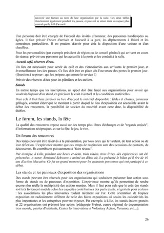 recevoir une facture au nom de leur organisation par la suite. Ces deux tables
               fonctionnent également pendant les pauses, et peuvent se situer dans un espace plus
               central que le hall d'accueil.



Une personne doit être chargée de l'accueil des invités d’honneur, des personnes handicapées ou
âgées. Il faut prévoir l'heure d'arrivée et l'accueil à la gare, les déplacements à l'hôtel et les
contraintes particulières. Il est prudent d'avoir pour cela la disposition d'une voiture et d'un
chauffeur.
Pour les personnalités (par exemple président de région ou de conseil général) qui arrivent en cours
de séance, prévoir une personne qui les accueille à la porte et les conduit à la salle.
Accueil café, réserves d'eau.
Un lieu est nécessaire pour servir du café et des viennoiseries aux arrivants le premier jour, et
éventuellement lors des pauses. Ce lieu doit être en place dès l'ouverture des portes le premier jour.
(Question à se poser : qui les prépare, qui assure le service ?)
Prévoir des réserves d'eau pour les plénières et les ateliers.
Stands
En même temps que les inscriptions, un appel doit être lancé aux organisations pour savoir qui
voudrait disposer d'un stand, en précisant le coût éventuel et les conditions matérielles.
Pour cela il faut faire préciser au lieu d'accueil le matériel disponible : tables et chaises, panneaux
grillagés, courant électrique le moment à partir duquel le lieu d'exposition est accessible avant le
début des rencontres, la possibilité de stocker du matériel avant cette date, la disponibilité de
diables.

Le forum, les stands, la fête
La qualité des rencontres repose aussi sur des temps plus libres d'échanges et de "regards croisés",
d’informations réciproques, et sur la fête, le jeu, le rire.

Un forum des rencontres
Des temps peuvent être réservés à la présentation, par tous ceux qui le veulent, de leur action ou de
leur réflexion. L'expérience montre que ces temps de respiration sont des occasions de contacts, de
découvertes. Ils contribuent puissamment à "faire réseau".
Par exemple, à Lille, pendant une heure et demi, trois vidéos, trois livres, des expériences ont été
présentées. A noter, Bertrand Schwartz a animé un débat où il a présenté le bilan qu'il tire de 40
ans d'action éducative. Ce fut un grand moment pour les quarante personnes qui ont participé à ce
débat.

Les stands et les panneaux d'exposition des organisations
Des stands peuvent être réservés pour des organisations qui souhaitent présenter leur action sous
forme de stands ou de panneaux d'exposition. L'expérience montre qu'ils permettent de rendre
encore plus réelle la multiplicité des actions menées. Mais il faut pour cela que le coût des stands
soit très fortement modulé selon les capacités contributives des participants, et gratuits pour certains
: les associations les plus innovantes roulent rarement sur l'or. Cette orientation de l'espace
exposition est radicalement différent de celle des foires expositions où seules les collectivités les
plus importantes et les entreprises peuvent exposer. Par exemple, à Lille, les stands étaient gratuits
et 22 organisations ont présenté leur action (pédagogie Freinet, centre régional de documentation
tiers monde, paroles d'habitants, Center for Innovation in Volontary Action, Yoranoo, etc…).


                                                                                                     26
 