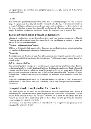 Un espace librairie est important pour compléter cet espace. Le plus simple est de trouver un
libraire pour le tenir.


La fête
Il est impensable qu'un temps de rencontres autour de la solidarité ne préfigure pas celle-ci avec un
temps de réjouissance et de fête, valorisant les cultures locales. Le style et la forme sont selon : ici
ce sera un buffet gascon, là des musiques afro, ou encore un temps de danses ou de spectacle vivant.
On pourra rechercher un autre lieu, si possible symbolique (à Lille, une ancienne usine dans un
quartier de tradition ouvrière), ou transformer l'espace des rencontres pour ce temps de fête.

Tâches de coordination pendant les rencontres
L'équipe de coordination a souvent de nombreux imprévus à gérer au cours des rencontres. Elle doit
s'organiser en prévoyant des temps fixes, même brefs, pour que l'équipe se retrouve, et un certain
nombre de dispositions très pratiques.
Téléphones utiles et numéros d'urgence
Affichés au QG et distribués aux membres du groupe de coordination et aux animateurs l'atelier.
Les membres de l'équipe doivent pouvoir s'appeler par portable.
Photocopies
Il est nécessaire soit de disposer que d'une photocopieuse dans l'enceinte des rencontres, soit de
savoir où on peut réaliser rapidement des photocopies à l'extérieur, avec quels horaires d'ouverture
et quels tarifs.
Salle des réunions plénières.
Dans une configuration classique avec une tribune, on essaiera d'éviter une tribune située 2 mètres
au-dessus de la salle. Le nombre de places à la tribune doit être prévu en fonction du déroulement. Il
est aussi possible d’innover : plusieurs tables légèrement surélevées aux quatre coins de l’espace
(pour une mise en mouvement pendant toute la durée de la séance qui favorise l’attention et l’écoute
et qui évite de s’endormir dans une position statique), une assistance réunie en tablées comme dans
un café.
 A prévoir : des cavaliers qui annoncent le nom des orateurs, un tapis sur la table, la banderole à
agrafer devant la table (même texte qu'à l'extérieur). Prévoir aussi d'essayer la sono et la vidéo la
veille au soir.

La répartition du travail pendant les rencontres
Pour les deux jours des rencontres, un certain nombre de fonctions d'organisation sont à assurer. Il
est indispensable de répartir dans les jours qui précèdent ses tâches entre les volontaires. On doit
prévoir de se retrouver la veille au soir et de venir très tôt le matin des rencontres, pour bien
s'assurer que chacun est au point sur ce qu'il doit faire. Il faut s'assurer que toutes les personnes
concernées peuvent bien arriver la veille.
Un tableau de bord récapitule ces tâches. À titre indicatif, voici la répartition des postes de travail
prévu pour les rencontres de Lille :




                                                                                                     27
 