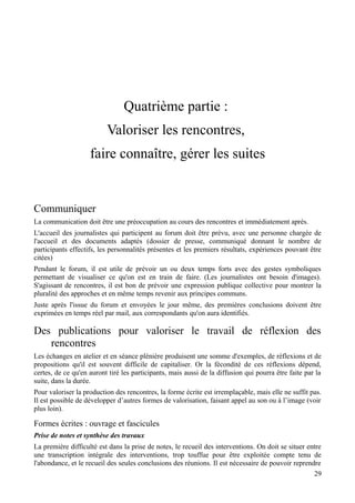 Quatrième partie :
                          Valoriser les rencontres,
                    faire connaître, gérer les suites


Communiquer
La communication doit être une préoccupation au cours des rencontres et immédiatement après.
L'accueil des journalistes qui participent au forum doit être prévu, avec une personne chargée de
l'accueil et des documents adaptés (dossier de presse, communiqué donnant le nombre de
participants effectifs, les personnalités présentes et les premiers résultats, expériences pouvant être
citées)
Pendant le forum, il est utile de prévoir un ou deux temps forts avec des gestes symboliques
permettant de visualiser ce qu'on est en train de faire. (Les journalistes ont besoin d'images).
S'agissant de rencontres, il est bon de prévoir une expression publique collective pour montrer la
pluralité des approches et en même temps revenir aux principes communs.
Juste après l'issue du forum et envoyées le jour même, des premières conclusions doivent être
exprimées en temps réel par mail, aux correspondants qu'on aura identifiés.

Des publications pour valoriser le travail de réflexion des
   rencontres
Les échanges en atelier et en séance plénière produisent une somme d'exemples, de réflexions et de
propositions qu'il est souvent difficile de capitaliser. Or la fécondité de ces réflexions dépend,
certes, de ce qu'en auront tiré les participants, mais aussi de la diffusion qui pourra être faite par la
suite, dans la durée.
Pour valoriser la production des rencontres, la forme écrite est irremplaçable, mais elle ne suffit pas.
Il est possible de développer d’autres formes de valorisation, faisant appel au son ou à l’image (voir
plus loin).

Formes écrites : ouvrage et fascicules
Prise de notes et synthèse des travaux
La première difficulté est dans la prise de notes, le recueil des interventions. On doit se situer entre
une transcription intégrale des interventions, trop touffue pour être exploitée compte tenu de
l'abondance, et le recueil des seules conclusions des réunions. Il est nécessaire de pouvoir reprendre
                                                                                                     29
 