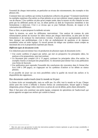 l'essentiel de chaque intervention, en particulier au niveau des raisonnements, des exemples et des
phrases clés.
Comment faire une synthèse qui restitue la production collective du groupe ? Comment transformer
les multiples matériaux d'un atelier ou d'une plénière en un tout cohérent, tenant compte du point de
vue de chacun ? Une synthèse est plus qu'un compte rendu, dans la mesure où elle s'attache au sens
porté par les différents points de vue, en allant parfois au delà de l'expression immédiate et des
formulations à demi-mot. C'est à ce niveau que se joue l'attitude d'écoute, de respect et de
valorisation des différences.
Pour ce faire, on peut proposer la méthode suivante
Après la réunion, on saisit les différentes interventions2. Une analyse de contenu de cette
retranscription permet de recenser les idées émises par chaque intervention, au plus près de leur
formulation et de reclasser les interventions voisines. L'analyse de ces regroupements conduit à
faire émerger une problématique, c'est à dire un enchaînement de questions et de réponses
assemblées selon un ordre logique. Ce travail permet de rédiger une synthèse tenant compte au
maximum des avis et propositions exprimés par chacun.
Différents types de documents écrits
Ces rédactions peuvent donner lieu à la production de plusieurs types de documents écrits :
    • Une courte synthèse (2 pages) par atelier, qui met en perspective les principales idées, les
      analyses et les propositions, sans tout restituer.
    • Un document plus complet (10 à 15 pages), restituant les principales idées d'un atelier, les
      exemples fournis et énonçant des propositions. Ce document peut donner lieu à une publication
      sous forme de fascicule.
    • Une publication peut reprendre l'ensemble des conclusions des rencontres dans le format d'un
      livre (100 à 200 pages), en s'appuyant sur les synthèses d’ateliers et les débats en séance
      plénière.
Il est possible de jouer sur ces trois possibilités selon la qualité du travail des ateliers et la
disponibilité des rapporteurs.

Des documents audiovisuels (tout le monde ne lit pas)
La forme écrite est irremplaçable, mais ne suffit pas. En effet, tout le monde ne lit pas. Chaque
atelier peut être invité à réfléchir à d'autres formes de communication, faisant appel à l'image
(diaporama, prises d'image vidéo, interviews ou prises de son de débats, petits objets alternatifs).
Mais il faut pour cela constituer une petite équipe, composée de spécialistes de l'audiovisuel; qui
puisse apporter un appui aux ateliers qui veulent se lancer.




2
   Bien sûr, pour ceux qui peuvent, la saisie des interventions pendant la réunion représente un gain de temps considérable, à
condition de noter avec suffisamment de détails.
                                                                                                                           30
 