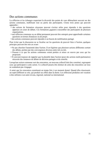 Des actions communes
La réflexion et les échanges respectant la diversité des points de vues débouchent souvent sur des
actions communes, mobilisant tout ou partie des participants. Citons trois pistes qui peuvent
apparaître :
 • des actions de formation citoyenne peuvent s'avérer utiles pour répondre à des questions
    apparues en cours de débats. Ces formations gagnent à rassembler des participants de plusieurs
    organisations.
 • une réflexion commune ou un débat permanent peuvent être entrepris pour approfondir certaines
    questions en termes d'analyses ou de projet.
 • des actions communes peuvent répondre à un besoin de mobilisation partagé.
Pour éviter que la discussion ne se focalise sur les questions de pouvoir liées à l'action, quelques
principes peuvent être mis en avant :
 • Ne pas chercher l'unanimité dans l'action. Il est légitime que plusieurs actions différentes sortent
    des débats, portées par des convergences diverses entre tels ou tels.
 • Pousser à ce que les actions communes soient portées et mises en oeuvre par ceux qui les
    proposent.
 • Il convient toujours de rappeler que la pluralité dans l'action (pour des actions multi-partenaires)
    nécessite des instances de débats de décision partagée et de contrôle.
Lorsqu'une action commune sort des rencontres, un nouveau collectif doit être constitué, regroupant
ceux qui participent à cette action. Ce collectif pourra être distinct de celui des rencontres car tous
ne souhaitent pas s'engager.
A noter que les rencontres constituent un temps fort, à un moment donné. Quand elles réussissent,
un esprit différent se crée, qui produit ses effets dans la durée. Les réflexions produites ont vocation
à être utilisées à un autre niveau, régional, national ou international.




                                                                                                     31
 
