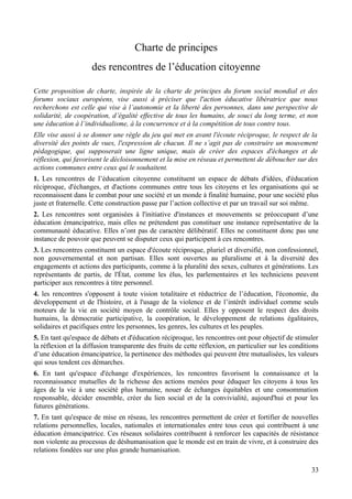 Charte de principes
                     des rencontres de l’éducation citoyenne

Cette proposition de charte, inspirée de la charte de principes du forum social mondial et des
forums sociaux européens, vise aussi à préciser que l'action éducative libératrice que nous
recherchons est celle qui vise à l’autonomie et la liberté des personnes, dans une perspective de
solidarité, de coopération, d’égalité effective de tous les humains, de souci du long terme, et non
une éducation à l’individualisme, à la concurrence et à la compétition de tous contre tous.
Elle vise aussi à se donner une règle du jeu qui met en avant l'écoute réciproque, le respect de la
diversité des points de vues, l'expression de chacun. Il ne s’agit pas de construire un mouvement
pédagogique, qui supposerait une ligne unique, mais de créer des espaces d'échanges et de
réflexion, qui favorisent le décloisonnement et la mise en réseau et permettent de déboucher sur des
actions communes entre ceux qui le souhaitent.
1. Les rencontres de l’éducation citoyenne constituent un espace de débats d'idées, d'éducation
réciproque, d'échanges, et d'actions communes entre tous les citoyens et les organisations qui se
reconnaissent dans le combat pour une société et un monde à finalité humaine, pour une société plus
juste et fraternelle. Cette construction passe par l’action collective et par un travail sur soi même.
2. Les rencontres sont organisées à l'initiative d'instances et mouvements se préoccupant d’une
éducation émancipatrice, mais elles ne prétendent pas constituer une instance représentative de la
communauté éducative. Elles n’ont pas de caractère délibératif. Elles ne constituent donc pas une
instance de pouvoir que peuvent se disputer ceux qui participent à ces rencontres.
3. Les rencontres constituent un espace d'écoute réciproque, pluriel et diversifié, non confessionnel,
non gouvernemental et non partisan. Elles sont ouvertes au pluralisme et à la diversité des
engagements et actions des participants, comme à la pluralité des sexes, cultures et générations. Les
représentants de partis, de l'État, comme les élus, les parlementaires et les techniciens peuvent
participer aux rencontres à titre personnel.
4. les rencontres s'opposent à toute vision totalitaire et réductrice de l’éducation, l'économie, du
développement et de l'histoire, et à l'usage de la violence et de l’intérêt individuel comme seuls
moteurs de la vie en société moyen de contrôle social. Elles y opposent le respect des droits
humains, la démocratie participative, la coopération, le développement de relations égalitaires,
solidaires et pacifiques entre les personnes, les genres, les cultures et les peuples.
5. En tant qu'espace de débats et d'éducation réciproque, les rencontres ont pour objectif de stimuler
la réflexion et la diffusion transparente des fruits de cette réflexion, en particulier sur les conditions
d’une éducation émancipatrice, la pertinence des méthodes qui peuvent être mutualisées, les valeurs
qui sous tendent ces démarches.
6. En tant qu'espace d'échange d'expériences, les rencontres favorisent la connaissance et la
reconnaissance mutuelles de la richesse des actions menées pour éduquer les citoyens à tous les
âges de la vie à une société plus humaine, nouer de échanges équitables et une consommation
responsable, décider ensemble, créer du lien social et de la convivialité, aujourd'hui et pour les
futures générations.
7. En tant qu'espace de mise en réseau, les rencontres permettent de créer et fortifier de nouvelles
relations personnelles, locales, nationales et internationales entre tous ceux qui contribuent à une
éducation émancipatrice. Ces réseaux solidaires contribuent à renforcer les capacités de résistance
non violente au processus de déshumanisation que le monde est en train de vivre, et à construire des
relations fondées sur une plus grande humanisation.

                                                                                                       33
 