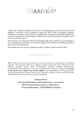 L'objectif de ce guide de méthodes est de mettre à la disposition des acteurs locaux sous une forme
pratique et accessible à tous, l'expérience acquise par RECIT dans les multiples rencontres
auxquelles il a participé, afin de favoriser la multiplication de rencontres réellement participatives,
c'est-à-dire construites en commun depuis le départ, tant au niveau des questions d'ensemble que de
la mise au point des ateliers.
Pour cela nous avons choisi de parcourir les principales étapes de la construction, de la réalisation et
de la valorisation des rencontres, en essayant de proposer des solutions aux nombreuses questions
qui se posent aux organisateurs.
Bien entendu, tout ceci n'est pas à appliquer tel quel. Ce guide est plutôt une boîte à idées.



                                 ≈ ≈ ≈≈ ≈ ≈ ≈ ≈ ≈ ≈ ≈ ≈ ≈ ≈ ≈



RECIT (réseau des écoles de citoyens) est un réseau d’acteurs et de lieux porteurs d’éducation
citoyenne, crée en octobre 2002, qui se propose de mettre en lien dans tous les domaines (école,
éducation populaire, action sociale, environnement, territoires, échanges internationaux,
consommation, action citoyenne,..), tous ceux qui donnent aux citoyens les moyens d’être acteurs
de leur propre vie et citoyens d’un monde solidaire. 150 organisations et 190 expériences de
terrain ont participé aux récentes rencontres de l’éducation citoyenne, à Lille, en février 2002.Des
collectifs régionaux et locaux sont en cours de constitution.


                                          Edité par RECIT
                Pour plus d'information on peut consulter le site www.recit.net
                      RECIT (réseau d’écoles de citoyens) recit@recit.net
                     15 avenue Robert Fleury 78 220 VIROFLAY (France)




                                                                                                     34
 