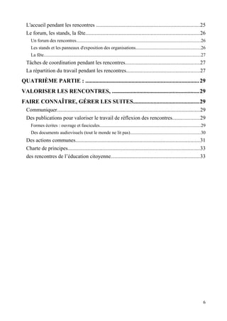 L'accueil pendant les rencontres ..............................................................................25
  Le forum, les stands, la fête.....................................................................................26
     Un forum des rencontres............................................................................................................26
     Les stands et les panneaux d'exposition des organisations.........................................................26
     La fête.........................................................................................................................................27
  Tâches de coordination pendant les rencontres........................................................27
  La répartition du travail pendant les rencontres.......................................................27
QUATRIÈME PARTIE : .............................................................................. 29
VALORISER LES RENCONTRES, ............................................................29
FAIRE CONNAÎTRE, GÉRER LES SUITES.............................................29
  Communiquer...........................................................................................................29
  Des publications pour valoriser le travail de réflexion des rencontres....................29
     Formes écrites : ouvrage et fascicules........................................................................................29
     Des documents audiovisuels (tout le monde ne lit pas).............................................................30
  Des actions communes.............................................................................................31
  Charte de principes...................................................................................................33
  des rencontres de l’éducation citoyenne..................................................................33




                                                                                                                                                     6
 