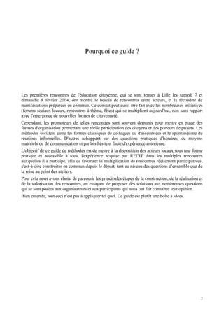 Pourquoi ce guide ?




Les premières rencontres de l'éducation citoyenne, qui se sont tenues à Lille les samedi 7 et
dimanche 8 février 2004, ont montré le besoin de rencontres entre acteurs, et la fécondité de
manifestations préparées en commun. Ce constat peut aussi être fait avec les nombreuses initiatives
(forums sociaux locaux, rencontres à thème, fêtes) qui se multiplient aujourd'hui, non sans rapport
avec l'émergence de nouvelles formes de citoyenneté.
Cependant; les promoteurs de telles rencontres sont souvent démunis pour mettre en place des
formes d'organisation permettant une réelle participation des citoyens et des porteurs de projets. Les
méthodes oscillent entre les formes classiques de colloques ou d'assemblées et le spontanéisme de
réunions informelles. D'autres achoppent sur des questions pratiques d'horaires, de moyens
matériels ou de communication et parfois hésitent faute d'expérience antérieure.
L'objectif de ce guide de méthodes est de mettre à la disposition des acteurs locaux sous une forme
pratique et accessible à tous, l'expérience acquise par RECIT dans les multiples rencontres
auxquelles il a participé, afin de favoriser la multiplication de rencontres réellement participatives,
c'est-à-dire construites en commun depuis le départ, tant au niveau des questions d'ensemble que de
la mise au point des ateliers.
Pour cela nous avons choisi de parcourir les principales étapes de la construction, de la réalisation et
de la valorisation des rencontres, en essayant de proposer des solutions aux nombreuses questions
qui se sont posées aux organisateurs et aux participants qui nous ont fait connaître leur opinion.
Bien entendu, tout ceci n'est pas à appliquer tel quel. Ce guide est plutôt une boîte à idées.




                                                                                                      7
 