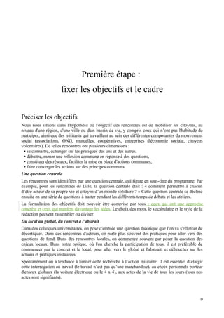Première étape :
                      fixer les objectifs et le cadre

Préciser les objectifs
Nous nous situons dans l'hypothèse où l'objectif des rencontres est de mobiliser les citoyens, au
niveau d'une région, d'une ville ou d'un bassin de vie, y compris ceux qui n’ont pas l'habitude de
participer, ainsi que des militants qui travaillent au sein des différentes composantes du mouvement
social (associations, ONG, mutuelles, coopératives, entreprises d'économie sociale, citoyens
volontaires). De telles rencontres ont plusieurs dimensions :
 • se connaître, échanger sur les pratiques des uns et des autres,
 • débattre, mener une réflexion commune en réponse à des questions,
 • constituer des réseaux, faciliter la mise en place d'actions communes,
 • faire converger les actions sur des principes communs.
Une question centrale
Les rencontres sont identifiées par une question centrale, qui figure en sous-titre du programme. Par
exemple, pour les rencontres de Lille, la question centrale était : « comment permettre à chacun
d’être acteur de sa propre vie et citoyen d’un monde solidaire ? » Cette question centrale se décline
ensuite en une série de questions à traiter pendant les différents temps de débats et les ateliers.
La formulation des objectifs doit pouvoir être comprise par tous : ceux qui ont une approche
concrète et ceux qui manient davantage les idées. Le choix des mots, le vocabulaire et le style de la
rédaction peuvent rassembler ou diviser.
Du local au global, du concret à l'abstrait
Dans des colloques universitaires, on pose d'emblée une question théorique que l'on va s'efforcer de
décortiquer. Dans des rencontres d'acteurs, on parle plus souvent des pratiques pour aller vers des
questions de fond. Dans des rencontres locales, on commence souvent par poser la question des
enjeux locaux. Dans notre optique, où l'on cherche la participation de tous, il est préférable de
commencer par le concret et le local, pour aller vers le global et l'abstrait, et déboucher sur les
actions et pratiques instaurées.
Spontanément on a tendance à limiter cette recherche à l’action militante. Il est essentiel d’élargir
cette interrogation au travail (le travail n’est pas qu’une marchandise), au choix personnels porteur
d'enjeux globaux (la voiture électrique ou le 4 x 4), aux actes de la vie de tous les jours (tous nos
actes sont signifiants).



                                                                                                   9
 