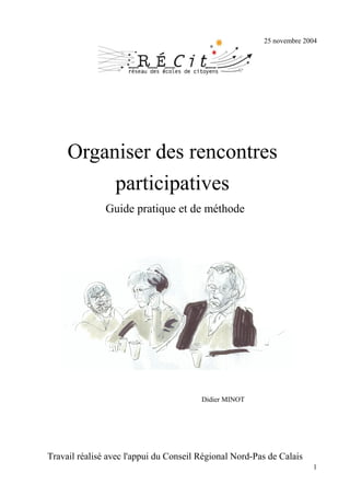 25 novembre 2004




     Organiser des rencontres
          participatives
               Guide pratique et de méthode




                                        Didier MINOT




Travail réalisé avec l'appui du Conseil Régional Nord-Pas de Calais
                                                                      1
 