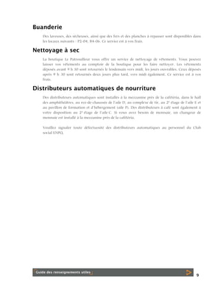 Buanderie
Des laveuses, des sécheuses, ainsi que des fers et des planches à repasser sont disponibles dans
les locaux suivants : P2-04, B4-06. Ce service est à vos frais.

Nettoyage à sec
La boutique Le Patrouilleur vous offre un service de nettoyage de vêtements. Vous pouvez
laisser vos vêtements au comptoir de la boutique pour les faire nettoyer. Les vêtements
déposés avant 9 h 30 sont retournés le lendemain vers midi, les jours ouvrables. Ceux déposés
après 9 h 30 sont retournés deux jours plus tard, vers midi également. Ce service est à vos
frais.

Distributeurs automatiques de nourriture
Des distributeurs automatiques sont installés à la mezzanine près de la cafétéria, dans le hall
des amphithéâtres, au rez-de-chaussée de l’aile D, au complexe de tir, au 2e étage de l’aile E et
au pavillon de formation et d’hébergement (aile P). Des distributeurs à café sont également à
votre disposition au 2e étage de l’aile C. Si vous avez besoin de monnaie, un changeur de
monnaie est installé à la mezzanine près de la cafétéria.
Veuillez signaler toute défectuosité des distributeurs automatiques au personnel du Club
social ENPQ.

9

 