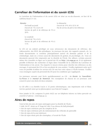 Carrefour de l’information et du savoir (CIS)
Le Carrefour de l’information et du savoir (CIS) est situé au rez-de-chaussée, en face de la
cafétéria (local C1-12).
Horaire
Du lundi au jeudi
Ouvert de 7 h à 22 h 30
Service de prêt et de référence de 9 h à
20 h

Le dimanche
Ouvert de 19 h 30 à 22 h 30
Pas de service de prêt et de référence

Le vendredi
Ouvert de 7 h à 16 h
Service de prêt et de référence de 9 h à
13 h
Le CIS est un endroit privilégié où vous retrouverez des documents de référence, des
vidéocassettes, des DVD, des périodiques, les journaux du jour, des rapports annuels, etc. Le
fonds documentaire se constitue principalement autour du domaine policier et de la
criminologie, mais on y trouve aussi des documents de gestion, de psychologie, etc. Tous ces
documents peuvent être empruntés par la clientèle de l’École. Par ailleurs, certains peuvent
même être consultés en ligne sur le portail du CIS au http://cis.enpq.qc.ca. Il est également
possible d’effectuer des recherches en ligne dans l’ensemble de la collection du Carrefour de
l’information et du savoir. Peu importe le moyen retenu pour chercher des références ou des
ouvrages, le personnel du CIS se fera un plaisir de vous assister. Veuillez également noter qu’il
vous est possible d’utiliser les services du CIS une fois votre séjour à l’École terminé. Veuillez
vous renseigner auprès du personnel du CIS pour les conditions qui s’appliquent.
Les journaux suivants sont livrés quotidiennement au CIS : Le Devoir, Le Nouvelliste,
La Presse et le Journal de Montréal. Des exemplaires de chacun de ces journaux sont
conservés pour une durée de deux semaines.
Le CIS offre à sa clientèle l’accès à 32 postes informatiques, une imprimante noir et blanc
(service gratuit) ainsi qu’un photocopieur (aux frais de l’usager).
Pour joindre le CIS, composez le poste 6622 sur un téléphone interne ou faites parvenir un
courriel à l’adresse : cis@enpq.qc.ca.

Aires de repos
Voici la liste des aires de repos aménagées pour la clientèle de l’École :
• Salle A4-07, située au 4e étage de l’aile A (au-dessus du hall principal)
• Aire de repos extérieure près du complexe de tir
• Aire de repos extérieure près du stationnement des véhicules de patrouille
• Aire de repos de la cour intérieure
• Aire de repos située près des cénotaphes, à l’avant de l’École

11

 