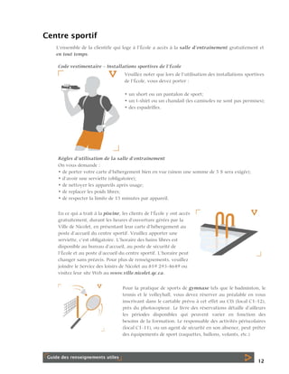 Centre sportif
L’ensemble de la clientèle qui loge à l’École a accès à la salle d’entraînement gratuitement et
en tout temps.
Code vestimentaire – Installations sportives de l’École
Veuillez noter que lors de l’utilisation des installations sportives
de l’École, vous devez porter :
• un short ou un pantalon de sport;
• un t-shirt ou un chandail (les camisoles ne sont pas permises);
• des espadrilles.

Règles d’utilisation de la salle d’entraînement
On vous demande :
• de porter votre carte d’hébergement bien en vue (sinon une somme de 5 $ sera exigée);
• d’avoir une serviette (obligatoire);
• de nettoyer les appareils après usage;
• de replacer les poids libres;
• de respecter la limite de 15 minutes par appareil.
En ce qui a trait à la piscine, les clients de l’École y ont accès
gratuitement, durant les heures d’ouverture gérées par la
Ville de Nicolet, en présentant leur carte d’hébergement au
poste d’accueil du centre sportif. Veuillez apporter une
serviette, c’est obligatoire. L’horaire des bains libres est
disponible au bureau d’accueil, au poste de sécurité de
l’École et au poste d’accueil du centre sportif. L’horaire peut
changer sans préavis. Pour plus de renseignements, veuillez
joindre le Service des loisirs de Nicolet au 819 293-4649 ou
visitez leur site Web au www.ville.nicolet.qc.ca.
Pour la pratique de sports de gymnase tels que le badminton, le
tennis et le volleyball, vous devez réserver au préalable en vous
inscrivant dans le cartable prévu à cet effet au CIS (local C1-12),
près du photocopieur. Le livre des réservations détaille d’ailleurs
les périodes disponibles qui peuvent varier en fonction des
besoins de la formation. Le responsable des activités périscolaires
(local C1-11), ou un agent de sécurité en son absence, peut prêter
des équipements de sport (raquettes, ballons, volants, etc.)

12

 