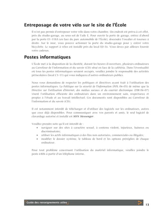 Entreposage de votre vélo sur le site de l’École
Il n’est pas permis d’entreposer votre vélo dans votre chambre. Un endroit est prévu à cet effet,
près du studio-garage, au sous-sol de l’aile E. Pour ouvrir la porte de garage, entrez d’abord
par la porte E1-118A (en face du parc automobile de l’École), descendez l’escalier et tournez à
droite. Sur le mur, vous pouvez actionner la porte du studio-garage pour y entrer votre
bicyclette. Le support à vélos est installé près du local E0-16. Vous devez par ailleurs fournir
votre cadenas.

Postes informatiques
L’École met à la disposition de la clientèle, durant les heures d’ouverture, plusieurs ordinateurs
au Carrefour de l’information et du savoir (CIS) situé en face de la cafétéria. Dans l’éventualité
où tous les postes informatiques seraient occupés, veuillez joindre le responsable des activités
périscolaires (local C1-11) qui vous indiquera d’autres ordinateurs publics.
Nous vous demandons de respecter les politiques et directives ayant trait à l’utilisation des
postes informatiques. La Politique sur la sécurité de l'information (POL 06-05) de même que la
Directive sur l'utilisation d'Internet, des médias sociaux et du courrier électronique (DIR 06-07)
visent l’utilisation efficiente des ordinateurs dans un environnement sain, respectueux et
propice à l’étude et au travail intellectuel. Ces documents sont disponibles au Carrefour de
l’information et du savoir (CIS).
Il est notamment interdit de télécharger et d’utiliser des logiciels sur les ordinateurs, autres
que ceux déjà disponibles. Pour communiquer avec vos parents et amis, le seul logiciel de
clavardage autorisé et installé est MSN Messenger.
Veuillez prendre note qu’il est interdit de :
 naviguer sur des sites à caractère sexuel, à contenu violent, injurieux, haineux ou
discriminatoire;
 utiliser les actifs informatiques à des fins non autorisées, commerciales ou illégales;
 modifier le dossier système, le tableau de bord et les options préréglées de chaque
ordinateur.
Pour tout problème concernant l’utilisation du matériel informatique, veuillez joindre le
poste 6406 à partir d’un téléphone interne.

13

 