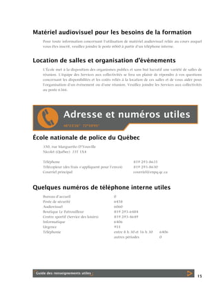 Matériel audiovisuel pour les besoins de la formation
Pour toute information concernant l’utilisation de matériel audiovisuel reliée au cours auquel
vous êtes inscrit, veuillez joindre le poste 6060 à partir d’un téléphone interne.

Location de salles et organisation d’événements
L’École met à la disposition des organismes publics et sans but lucratif une variété de salles de
réunion. L’équipe des Services aux collectivités se fera un plaisir de répondre à vos questions
concernant les disponibilités et les coûts reliés à la location de ces salles et de vous aider pour
l’organisation d’un événement ou d’une réunion. Veuillez joindre les Services aux collectivités
au poste 6366.

École nationale de police du Québec
350, rue Marguerite-D’Youville
Nicolet (Québec) J3T 1X4
Téléphone
Télécopieur (des frais s’appliquent pour l’envoi)
Courriel principal

819 293-8631
819 293-8630
courriel@enpq.qc.ca

Quelques numéros de téléphone interne utiles
Bureau d’accueil
Poste de sécurité
Audiovisuel
Boutique Le Patrouilleur
Centre sportif (Service des loisirs)
Informatique
Urgence
Téléphonie

0
6458
6060
819 293-6484
819 293-4649
6406
911
entre 8 h 30 et 16 h 30
autres périodes

6406
0

15

 