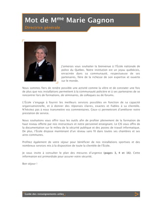Mot de Mme Marie Gagnon
Directrice générale

Jʼaimerais vous souhaiter la bienvenue à lʼÉcole nationale de
police du Québec. Notre institution est un joyau québécois,
enracinée dans sa communauté, respectueuse de ses
partenaires, fière de la richesse de son expertise et ouverte
sur le monde.
Nous sommes fiers de rendre possible une activité comme la vôtre et de constater une fois
de plus que nos installations permettent à la communauté policière et à ses partenaires de se
rencontrer lors de formations, de séminaires, de colloques ou de forums.
LʼÉcole sʼengage à fournir les meilleurs services possibles en fonction de sa capacité
organisationnelle, et à donner des réponses claires, exactes et fiables à sa clientèle.
Nʼhésitez pas à nous transmettre vos commentaires. Ceux-ci permettront dʼaméliorer notre
prestation de service.
Nous souhaitons vous offrir tous les outils afin de profiter pleinement de la formation de
haut niveau offerte par nos instructeurs et notre personnel enseignant. Le CIS vous offre de
la documentation sur le milieu de la sécurité publique et des postes de travail informatique.
De plus, lʼÉcole dispose maintenant dʼun réseau sans fil dans toutes ses chambres et ses
aires communes.
Profitez également de votre séjour pour bénéficier de nos installations sportives et des
nombreux services mis à la disposition de toute la clientèle de lʼÉcole.
Je vous invite à consulter le plan des mesures dʼurgence (pages 3, 4 et 16). Cette
information est primordiale pour assurer votre sécurité.
Bon séjour !

Guide des renseignements utiles

 