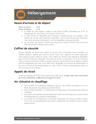 Heure d’arrivée et de départ
Heure d’arrivée :
16 h
Heure de départ :
13 h
 Le matin de votre départ, veuillez ne pas laisser d’effets personnels sur le lit. Le
changement des couvertures et des draps se fait dès 8 h.
 Le local B2-08 est disponible pour entreposer temporairement vos bagages. Trois
coffrets de sécurité sont également disponibles dans le local B2-08 pour entreposer
votre arme de service si nécessaire. La clé est disponible au bureau d’accueil.
 Les personnes qui logent à l’École pour plus d’une semaine doivent sortir tous leurs
effets personnels à chaque fin de semaine.

Coffret de sécurité
Chaque chambre est munie d’un coffret de sécurité situé à l’intérieur d’une commode. Les
policiers doivent y déposer leur arme de service. Nous vous suggérons d’y placer également
votre argent et autres objets de valeur. Trois coffrets de sécurité sont également disponibles
dans le local B2-08 pour entreposer votre arme de service, si nécessaire. La clé de ce local se
trouve au bureau d’accueil. Veuillez consulter l’annexe A de la Directive sur les règles de sécurité
dans la manipulation des armes à feu (DIR 03-01) disponible au Carrefour de l’information et
du savoir (CIS) pour plus d’information à ce sujet. L’École n’est pas responsable des pertes ou
vols survenus sur son campus.

Appels de réveil
Toutes les chambres de l’École sont munies d’un radio-réveil. Veuillez noter que le personnel
du Service d’hôtellerie n’effectue pas d’appels de réveil.

Air climatisé et chauffage





Pour modifier la température ambiante, appuyez sur la flèche ascendante ou sur la
flèche descendante du panneau de contrôle mural.
Dans certaines chambres, le contrôle pour la température est dissimulé dans l’unité de
chauffage.
Les fenêtres des chambres doivent demeurer fermées en tout temps pour assurer le bon
fonctionnement du système de climatisation.
Le contrôle de la température est accessible uniquement sur l’heure du dîner et après
16 h. C’est une programmation qui règle la température des chambres pour les autres
plages horaires.

2

 