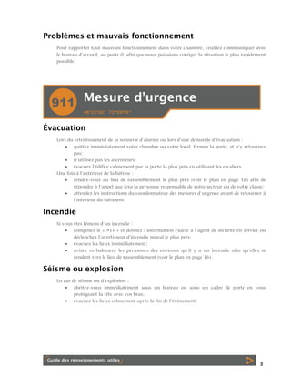 Problèmes et mauvais fonctionnement
Pour rapporter tout mauvais fonctionnement dans votre chambre, veuillez communiquer avec
le bureau d’accueil, au poste 0, afin que nous puissions corriger la situation le plus rapidement
possible.

Évacuation
Lors du retentissement de la sonnerie d’alarme ou lors d’une demande d’évacuation :
 quittez immédiatement votre chambre ou votre local, fermez la porte, et n’y retournez
pas;
 n’utilisez pas les ascenseurs;
 évacuez l’édifice calmement par la porte la plus près en utilisant les escaliers.
Une fois à l’extérieur de la bâtisse :
 rendez-vous au lieu de rassemblement le plus près (voir le plan en page 16) afin de
répondre à l’appel que fera la personne responsable de votre secteur ou de votre classe;
 attendez les instructions du coordonnateur des mesures d’urgence avant de retourner à
l’intérieur du bâtiment.

Incendie
Si vous êtes témoin d’un incendie :
 composez le « 911 » et donnez l’information exacte à l’agent de sécurité en service ou
déclenchez l’avertisseur d’incendie mural le plus près;
 évacuez les lieux immédiatement;
 avisez verbalement les personnes des environs qu’il y a un incendie afin qu’elles se
rendent vers le lieu de rassemblement (voir le plan en page 16).

Séisme ou explosion
En cas de séisme ou d’explosion :
 abritez-vous immédiatement sous un bureau ou sous un cadre de porte en vous
protégeant la tête avec vos bras;
 évacuez les lieux calmement après la fin de l’événement.

3

 