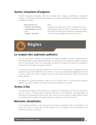 Autres situations d’urgence
D’autres situations d’urgence, telles que tornade, prise d’otage, manifestation, émanation
d’odeurs ou déversement de produits dangereux, peuvent commander l’évacuation partielle ou
complète de l’édifice.
Dans tous les cas :
• Évaluez la situation
• Communiquez avec le
« 911 »
• Pensez « Sécurité »

Note :
Lorsque vous composez le « 911 » à partir d’un poste
téléphonique interne de l’École, vous joignez les agents
de sécurité de l’École qui assurent les communications
avec les services d’urgence externes s’il y a lieu.

Le respect des aspirants policiers
Lors de votre séjour à l’École, vous côtoierez les aspirants policiers inscrits au programme de
formation initiale en patrouille-gendarmerie. Ces derniers ont de nombreuses règles à respecter
dont le vouvoiement. Nous vous demandons de donner l’exemple, de respecter les politiques,
les directives et les règles en vigueur à l’École.
Le couvre-feu pour les aspirants policiers est à 22 h 30. Par conséquent, l’utilisation de tout
appareil bruyant est interdit entre 22 h 30 et 6 h. Nous vous demandons également de réduire
le niveau sonore dans votre chambre et lors de vos déplacements dans l’École durant cette
même période.
Par ailleurs, le secteur des dortoirs, situé au 3e et 4e étage de l’aile C, est réservé aux aspirants
policiers. Les autres clientèles de l’École ne sont pas autorisées à y circuler.

Armes à feu
Les policiers qui logent à l’École doivent se conformer aux dispositions de la Loi sur les armes à
feu (L.C. 1995, c. 39) ainsi qu’à la directive DIR 03-01 (ces documents sont disponibles au
Carrefour de l’information et du savoir). Leur arme de service doit être remisée dans le coffret
de sécurité de leur chambre. Un mode d’emploi est collé sur le coffret de sécurité.

Boissons alcoolisées
Il est interdit d’apporter et de consommer des boissons alcoolisées dans les chambres et les
locaux de l’École. Le salon Pierre-Caron (MESS) est le seul endroit où la consommation de
boissons alcoolisées est permise.

4

 