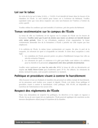 Loi sur le tabac
En vertu de la Loi sur le tabac (L.R.Q., c. T-0.01), il est interdit de fumer dans les locaux et les
chambres de l’École. Le seul endroit pour fumer est à l’extérieur du bâtiment. Veuillez
cependant noter que vous devez respecter une zone non-fumeurs de 9 mètres à l’entrée du
centre sportif.
Veuillez utiliser les cendriers qui sont installés à l’extérieur, près des portes du bâtiment.

Tenue vestimentaire sur le campus de l’École
La tenue de ville ou l’uniforme est de rigueur sur le campus de l’École sur les heures de
formation. Veuillez noter que le port du denim sous toutes ses formes est interdit durant
cette même période. Dans le cas d’étudiants employés d’une organisation, la tenue
vestimentaire demandée lors de la formation à l’École a priorité sur celle requise par leur
employeur.
À la cafétéria de l’École, la même tenue vestimentaire est requise. De plus, le port de la
casquette, de vêtement de sport et d’espadrille est interdit. Il existe deux exceptions à cette
règle :
1. Les comédiens de l’École peuvent porter ces pièces d’habillement lorsque leur rôle au
sein des scénarios l’impose.
2. Les vêtements de sport, le ceinturon et le gilet pare-balles sont tolérés à la cafétéria
pour la clientèle et le personnel, uniquement entre deux périodes de formation.
Veuillez noter également que tous les soirs dès 19 h, la tenue de ville ou décontractée est
requise au Salon Pierre-Caron (pas d’uniforme après 19 h). Par ailleurs, les vêtements de
denim, incluant les jeans, sont acceptés seulement à ce moment.

Politique et procédure visant à contrer le harcèlement
Afin d’assurer à tous ses étudiants et membres du personnel un milieu exempt de harcèlement,
où les personnes sont traitées avec respect et dignité, l’École s’est dotée d’une politique et
procédure visant à contrer le harcèlement. Cette politique, POL 05-04, est disponible au
Carrefour de l’information et du savoir (CIS).

Respect des règlements de l’École
Nous vous demandons de respecter les politiques, les directives et les règles en vigueur à
l’École. En cas de non respect de ces règlements, l’École pourrait appliquer des sanctions ou des
mesures disciplinaires allant jusqu’à l’expulsion de la chambre.

5

 