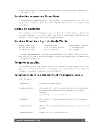 Si vous désirez obtenir des indications pour vous rendre à l’une des pharmacies à proximité de
l’École, faites le « 0 ».

Service des ressources financières
Le Service des ressources financières de l’École est situé à la jonction de l’aile A et de l’aile B, au
rez-de-chaussée. Les heures d’ouverture sont de 8 h 15 à 12 h 15 et de 13 h à 16 h, du lundi
au vendredi.

Modes de paiement
Pour acquitter vos frais d’hébergement ou vos droits de scolarité auprès du Service des
ressources financières, vous pouvez utiliser une carte de crédit (VISA, MASTERCARD ou
AMERICAN EXPRESS), une carte de débit ou payer en espèces.

Services financiers à proximité de l’École
Banque Laurentienne
92, Place du 21-Mars
Tél. : 1 800 252-1846

Banque nationale
1639, boul. Louis-Fréchette
Tél. : 819 293-4531

Caisse populaire Desjardins
181, rue Notre-Dame
Tél. : 819 293-4567

Un guichet automatique est également à votre disposition près du Salon Pierre-Caron(MESS),
dans le corridor de l’aile B, au rez-de-chaussée. Ce dernier est la propriété du Club social ENPQ
et est approvisionné par celui-ci.

Téléphones publics
Des téléphones publics sont installés dans le hall d’entrée du centre sportif, dans le hall
d’accueil et en face de la boutique Le Patrouilleur. Des cartes d’appel sont en vente à la
boutique Le Patrouilleur et au Salon Pierre-Caron (MESS).

Téléphones dans les chambres et messagerie vocale
Faire des appels
Appel interne

Composez le numéro de poste.

Appel aux chambres

Composez le « 7 », suivi du numéro de la chambre. Les lettres dans
le numéro de chambre doivent être remplacées de la manière
suivante :
A = 1, B = 2, C = 3, G = 4 et P = 5.

Appel local

Composez le « 9 », puis le code régional 819, suivi du numéro de
téléphone

Appel interurbain

Utilisez votre carte d’appel. Aucune facturation aux chambres n’est
possible

Appel à frais virés

Faites le « 9 » suivi du 1 800 555-1111

7

 