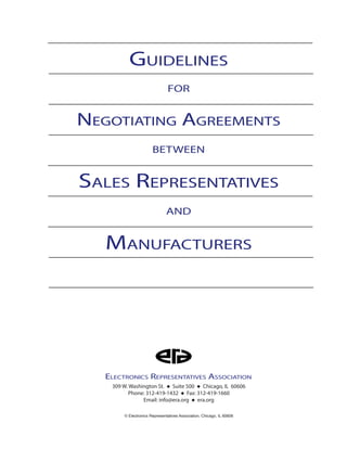 Guidelines
for
Negotiating Agreements
Sales Representatives
between
Manufacturers
and
309 W. Washington St. ◆ Suite 500 ◆ Chicago, IL 60606
Phone: 312-419-1432 ◆ Fax: 312-419-1660
Email: info@era.org ◆ era.org
Electronics Representatives Association
© Electronics Representatives Association, Chicago, IL 60606
 