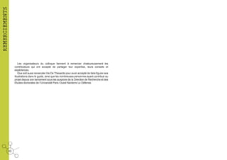 REMERCIEMENTS
Les organisateurs du colloque tiennent à remercier chaleureusement les
contributeurs qui ont accepté de partager leur expertise, leurs conseils et
expériences.
Que soit aussi remerciée Vie De Thésarde pour avoir accepté de faire figurer ses
illustrations dans le guide, ainsi que les nombreuses personnes ayant contribué au
projet depuis son lancement sous les auspices de la Direction de Recherche et des
Etudes doctorales de l’Université Paris Ouest Nanterre La Défense.

40

 