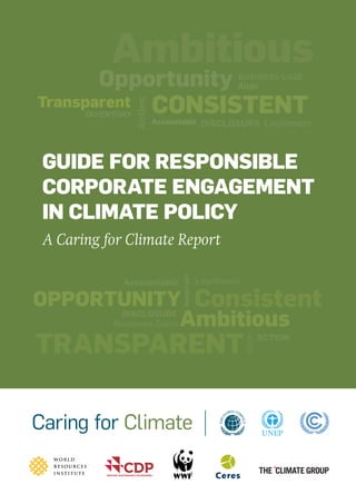 DRAFT
EMBARGOED UNTIL THURSDAY 14 NOVEMBER,
12:01 am EST (New York) // 5:01 GMT (UK) // 6:01 CET (Warsaw)
– DO NOT DISTRIBUTE
LegitimateAccountable
CONSISTENTTransparent
Action
Opportunity BUSINESS CASE
Ambitious
INVENTORY
Align
DISCLOSURE
GUIDE FOR RESPONSIBLE
CORPORATE ENGAGEMENT
IN CLIMATE POLICY
A Caring for Climate Report
DISCLOSURE
ACTION
OPPORTUNITY Consistent
Legitimate
TRANSPARENT
Align
Business Case
Accountable
INVENTORY
Ambitious
 